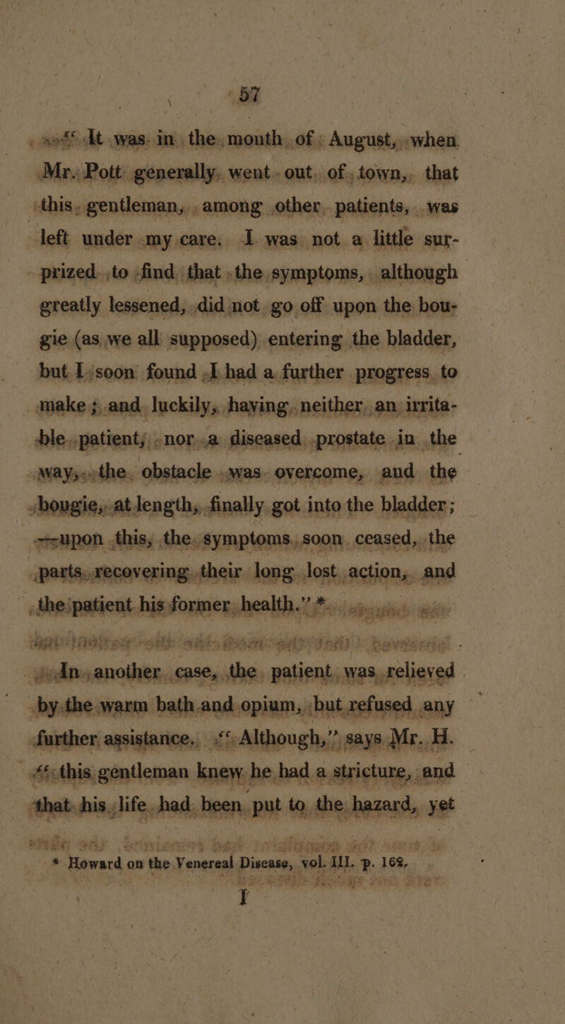 BT Petr vee _ sof dt was. in. the, month of : August, .when. Mr. Pott: generally, went. out, of .town,, that this. gentleman, .among other. patients, was : left under my care. I. was not a little sur- prized.to find that .the symptoms, although greatly lessened, did not go off upon the bou- gie (as we all supposed) entering the bladder, but Ljsoon’ found ,L.had a. further progress. to make; and luckily, having. neither,an irita- ble. patient; -nor..a diseased .prostate in the “Ways othe, obstacle ..was. overcome, aud. the vbougie,..at length, finally got into the bladder ; ssupon this, the. symptoms,.soon ceased, the parts,,recovering. their. long lost. action, and the: patient his former health.” * op... 4. ape PP pce ERE ES! OD BATE OR _ dn. another. case, the patient was, relieved | 3492) dtr: t by the warm bath and opium, but refused any further, assistance, ‘“ Although,” says Mr. H. — _ #¢-this gentleman knew he had a stricture, and — ‘that. his. life. had. been, put to, the hazard, yet MEG adr Srinieniy bed i ouldnwee wae? Sorc ’ _* Howard on the Yenereal Disease, vol. aM P igs on aps }