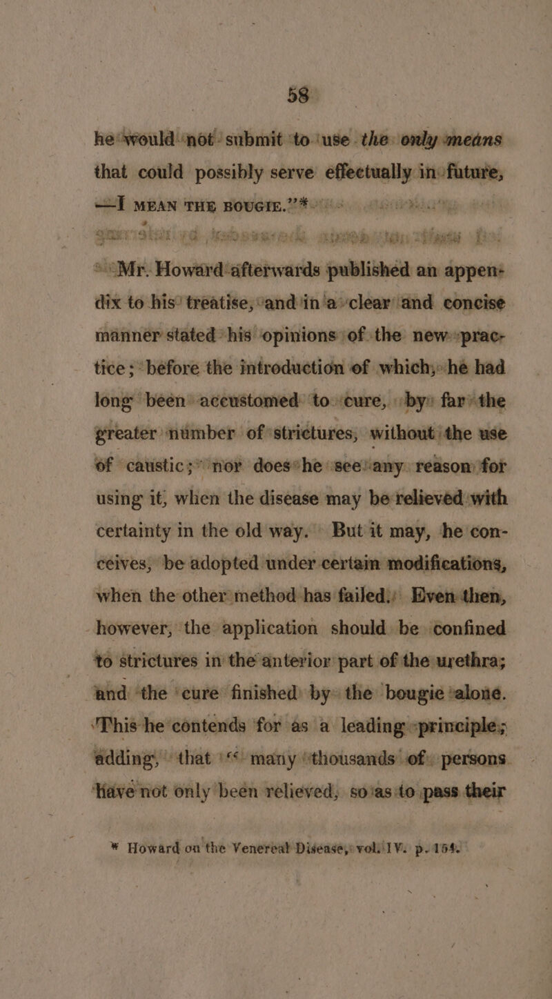 he wouldnot submit ‘to ‘use. the only means that could possibly serve eset inane —I MEAN THE Bovern.’”’*~ gis iat LG JRA SUe ee. Aa Oa Tie UL “Mr. Howard afterwards ial an appen:+ dix to his’ treatise, and in'aclear and concise manner stated his opinions of the new :prac- tice ; before the introduction of which; he had long been acewstomed: ‘to. -cure, by» far’ the greater ‘nimber of strictures, without the use of caustic;* nor does*he see!any reasom for using it, when the disease may be relieved with certainty in the old way. But it may, he con- ceives, be adopted under certain modifications, when the other method has failed): Even then, however, the application should be confined to strictures in the anterior part of the urethra; and ‘the ‘cure finished: by the ‘bougie ‘alone. This he’ contends for as a leading «principle; ‘adding, that “many ‘thousands’ of) persons. ‘Have not only been relieved, soasito pass their * Howard on the Venereal Disease,» voli lV: p- 154.