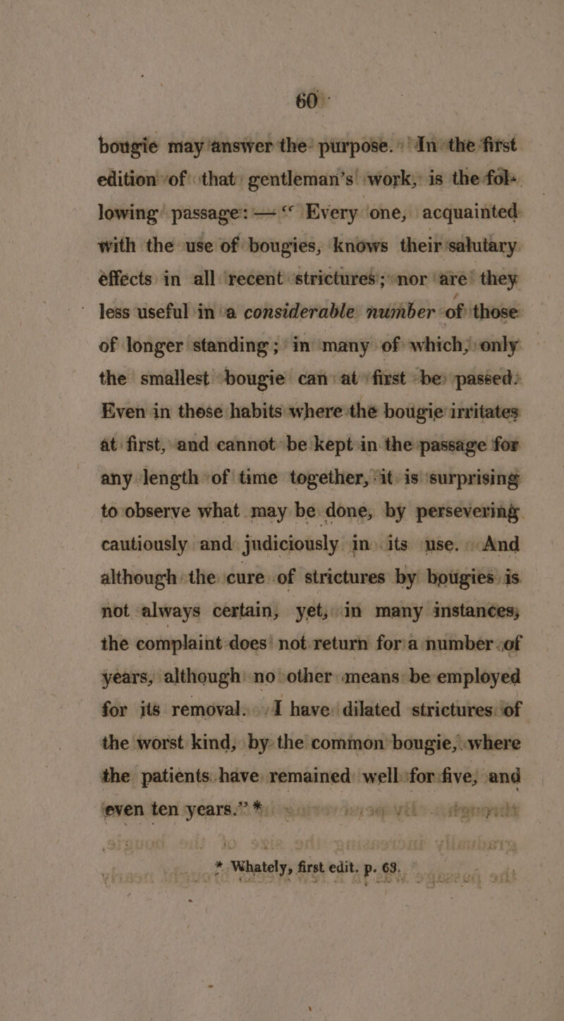 bougie may ‘answer the’ purpose. Inthe first. edition vof ‘that: gentleman’s work, is the fol+ lowing passage: — “° Every ‘one, acquainted: with the use of bougies, knows their ‘salutary. effects in all ‘recent strictures; “nor ‘are’ they Jess useful in a considerable number -of those of longer standing; in many of which, only — the smallest -bougie can at first -be» passed: Even in these habits where the bougie irritates: at first, and cannot’ be kept in the passage for any length of time together, it. is surprising to observe what may be done, by persevering cautiously and: judiciously in» its use. And although the cure. of strictures by bougies: is. not always certain, yet, in many instances; the complaint does not.return for'a number &lt;of years, although’ no other means be employed for its removal... I have: dilated strictures ‘of the worst kind, by: the common bougie, .where the patients have remained: well for five, and even ten years.” i) ke 4 ipa r segtryaths * Whately, firstedit.p.68.