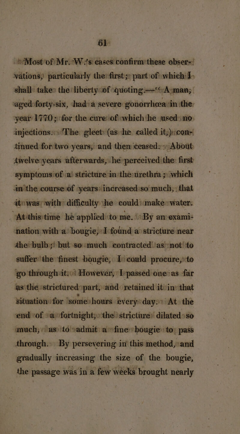 _»Most ‘of Mr. Ws eases confirm:these obser-; _ vations, particularly the first; part of which J. shall’ take» the liberty of quoting +‘A:man; aved:forty-six, had: a severe gonorrheasin ithe; year 1770; for the cure: of which ‘he used no: injections» The: gleet: (ashe called it;):conr timued fortwo years; and them ceased: About twelve years afterwards,» he -perceived:the: first symptoms of a! stricture in the:urethra p which an the course of :years» increased:so much, that ato was; with: difficulty ‘he could ::make»water. Atithis\time he applied :to me. By an-exami- ‘nation with a: bougie,:I found a stricture near the: bulb but so:much contracted’ ‘as:not’ to suffer:'the ‘finest bougie, I could procure, to go through iti: However, ‘Ivpassed one: as far as'the »strictured»part, and: retained it: in» that situation for ‘some: hours every’ day: At the ‘end vof. -a fortnight; the. stricture’ dilated »so much; «as: to admit: a fine» bougie to; pass through. By persevering in’ this method,’ and gradually increasing the size of the bougie, the passage was in a few weeks brought nearly