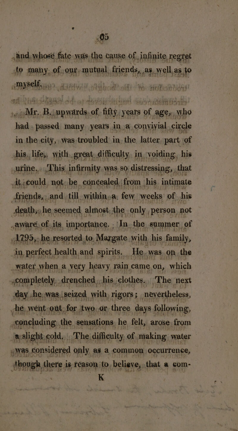 0 And. whosé fate was, the cause of, infinite regret fo many, of ourmutual, friends, as well,as,to P sisi AME bod? olf dis Heusen Mr. B. tele me fy years ony ages, naabe baa passed many years ina. conyiyial ,cixele in the. city, .was troubled in, the latter. part of his, lifes, with, great, difficulty. in, voiding, his wprine... This infirmity Was, 80 distressing, , that At, »could, not. be, concealed : from his intimate friends, and till within, a. few weeks: of, his Meath. he seemed almost, the only “person. not ,aware, of. its importance. . In the summer | of 1799,. he resorted. to. Maygate. with his family, in, perfect, health.and spirits. _ He. was on. the _water when a very heavy rain came on, which completely... drenched, his. clothes. ‘The next day he: was, seized with rigors 5 neyertheless, vhe, went, out. for. two. Or three days following, | seoneluding. the sensations. he felt, arose from : slight cold, The difficulty of. making: water | gas, considered only. ag a common occurrence, — though there is reason to, believe, that a com- K