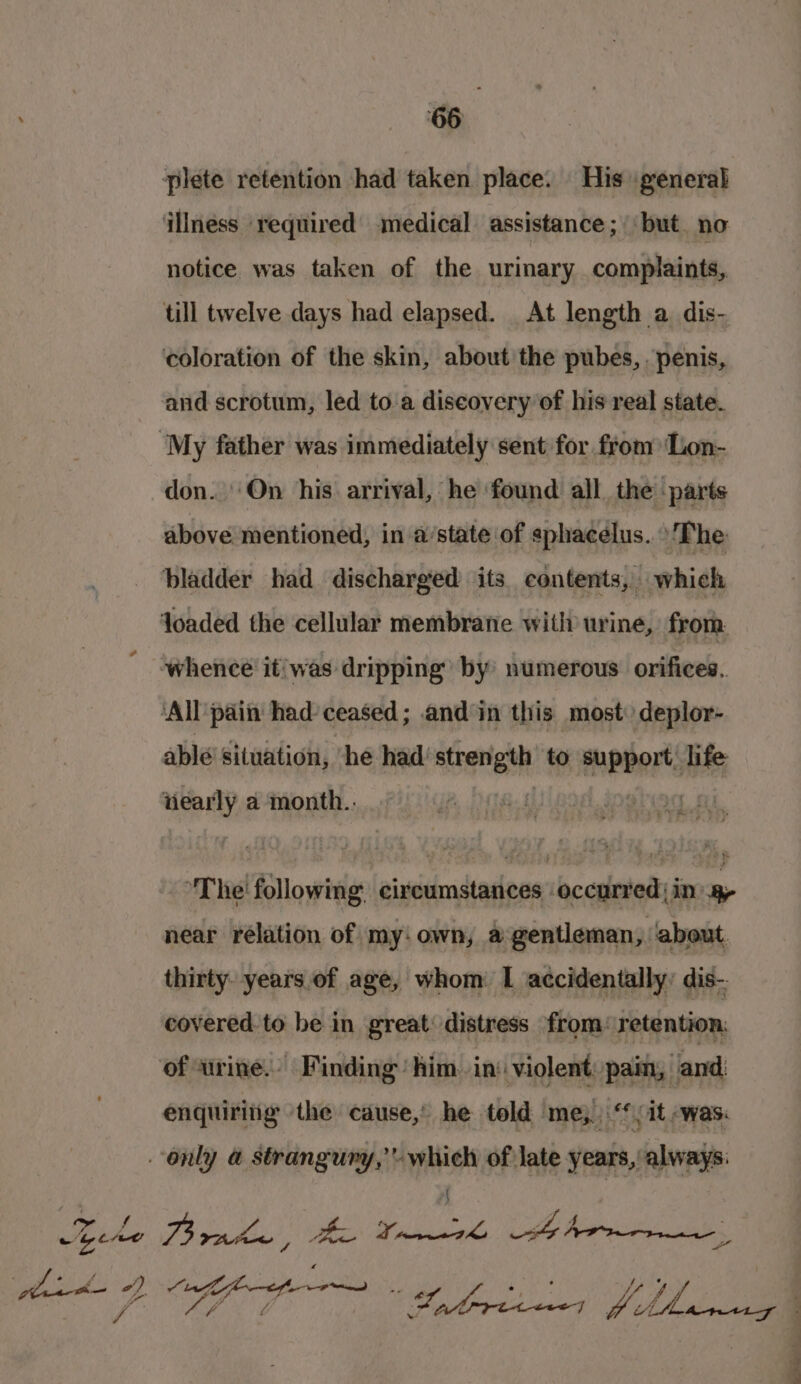 ‘66 notice was taken of the urinary complaints, and scrotum, led to.a discovery of his real state. don. ‘On his arrival, he found all the parts above mentioned, in a/state of sphacelus..\‘The iiearly a month. “The following circumstances occurred; in me near rélation of my: own, a gentleman, ‘about. thirty years of age, whom. I accidentally: dis- covered to be in great: distress from: retention: enquiring the cause,’ he told me, ‘(it was: {