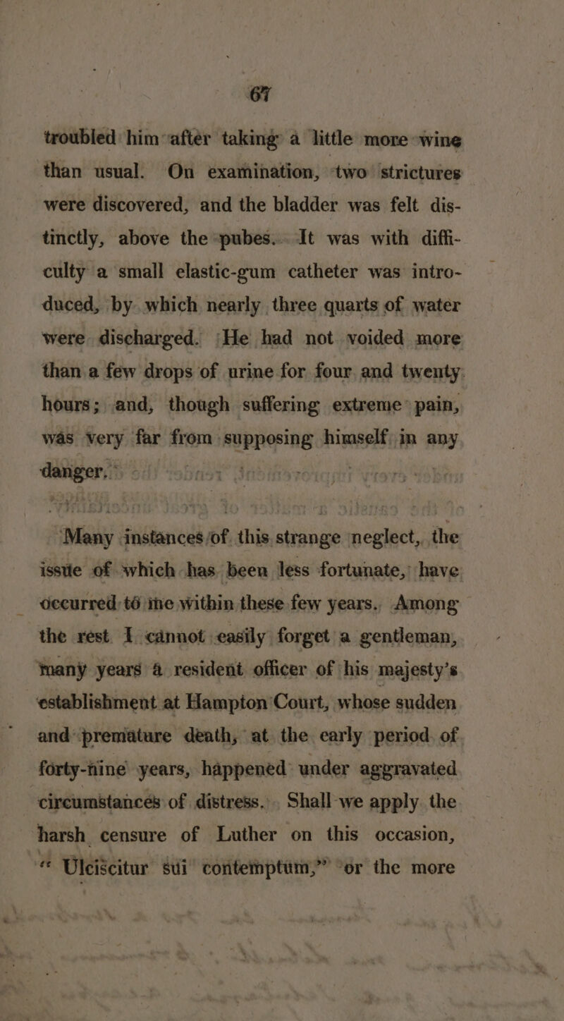 troubled him after taking: a little more wine than usual. On examination, two strictures were discovered, and the bladder was felt dis- tinctly, above the “pubes... It was with difh- culty a small elastic-gum catheter was intro- duced, by which nearly three quarts of water were discharged. He had not voided more than a few drops of urine for four and twenty. hours; and, though suffering extreme’ pain, was ery far from supposing himself in any — ‘aly Sisiaitlir _this, strange neglect, the isste of which has been less fortunate,’ have decurred:té ine within these few years. Among the rest. I cannot easily forget a gentleman, Ynany years 4 resident officer of his majesty’s establishment at Hampton Court, whose sudden and premature death, at the early period. of forty-nine years, happened under aggravated | circumstances of distress. Shall-we apply. the harsh censure of Luther on this occasion, Uleiscitur sui contemptum,” “or the more