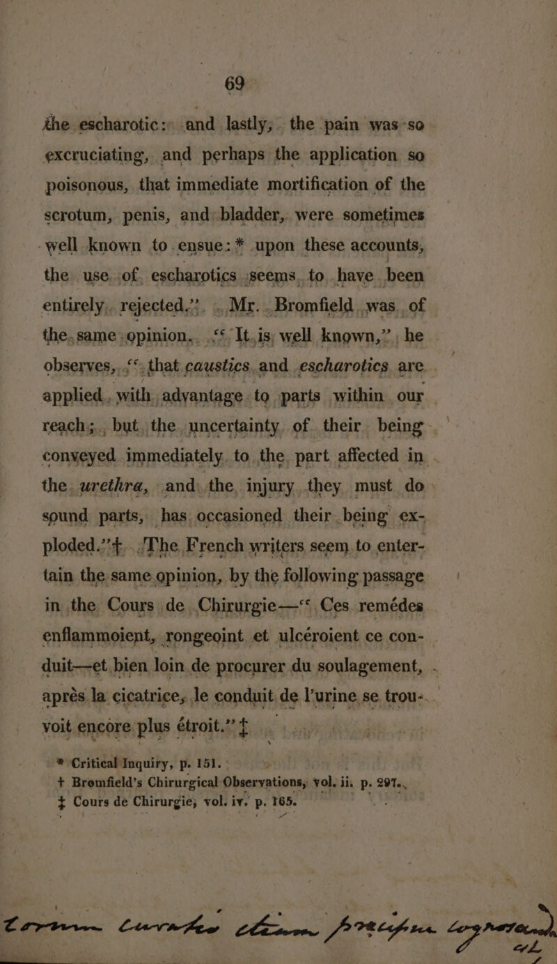 ithe escharotic : and lastly; the pain was-so excruciating, and perhaps the application so poisonous, that immediate mortification of the scrotum, penis, and bladder, were sometimes -well known to.ensue:* upon these accounts, the use. of escharotics seems. to have. been entirely, rejected.’ . Mr... Bromfield was. of the. same. opinion... f£It.is; well known,” , he observes,..‘*; that. caustics. and escharotics are applied, othe advantage to parts within. our reach... but, the. uncertainty. of. their being — conyeyed immediately to the. part affected in . the, urethra, and) the, injury they must do sound parts, has occasioned their being ex- ploded.”’+.... The French writers seem. to enter- tain the same gpinion, by the following passage in the Cours de.Chirurgie—&lt; Ces. remédes enflammoient, rongeoint et ulcéroient ce con- duit—et bien loin.de procurer du soulagement, aprés la cicatrices le conduit de l'urine se trou-._ voit encore plus étroit.”f ® Critical Inquiry, p. 151. + Bromfield’s Chirurgical ih sieeratianed vol. iis P- 297, + Cours de Chirurgie; vol. iv. p. 165. . Ne “_ ee sy