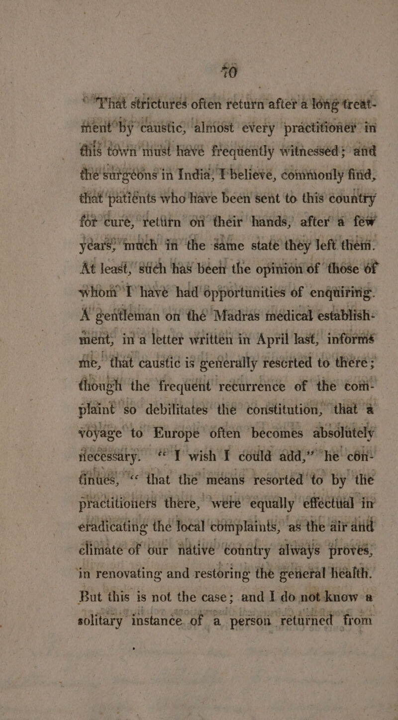 * That strictures often return after a long treat- ment by ‘caustic, alniost ‘every practitioner in fis town must have frequently witnessed; and the’ surgeons i in India: Pbelieve, commonly fitid, that ‘patiénts who Have been sent to this country for cure, retlitn on their hands, after a few years? much if ‘the game state they left then. At least, ‘stich had beet the opinion of “those 6f whort) T have had’ épportunities of engtiririg. A genitleman on thé Madras médical establish: ment, in a letter written in April last; informs eS tS Fr me, that caustic is gerierally rescrted to there ; though the fr requent returrence of the Cott- plaint so debilitates’ the coristitution, ‘that &amp; voyage to Europe often ‘becomes absolutely fecessary. *° T wish I could add,” he con- finucs, ** that the’ méans resorted 'to by the practitioners there, ‘wete equally efféctiial in etadicating the local cbimplaints, a8 the air atid climate of our ative ‘country always proves, | ‘in renovating and restoring the general heatth. But this is not the case; and I do not knew a solitary instance of a person. retuined from