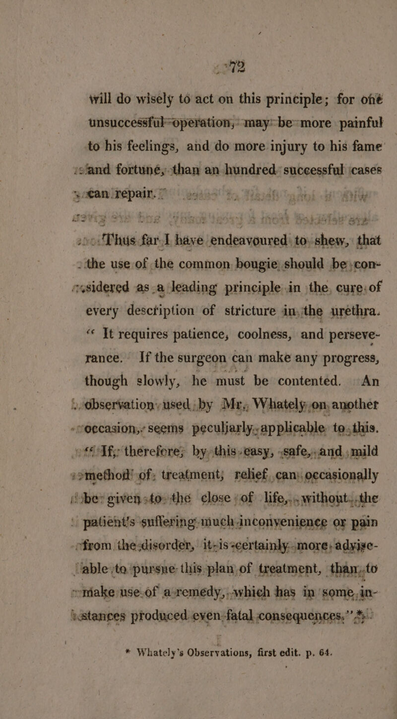 will do wisely to act on this principle; for oné unsuccessfiloperation,: may~ be more painful to his feelings, and do more injury to his fame isfand fortuné,than an hundred. successful cases yomanine pay T\ eaees ty Marah “adil a HY a * + ?. nd Ate rr | Ape’ , &gt; Oo phair une : : c + ad Sn a4 So be ; . ? Li ho eS - a 5 , .0c: Thus far-T have endeavoured, to, shew, that - the use of the common. bougie| should be;con- cysidered as_a leading principle in the, cure; of every descfiption of stricture inthe urethra. ‘« Jt requires patience, coolness, and perseve~ ranee. If the surgeon can make any progress, though slowly, he must be contented. An . Observation, used by Mr. Whately,on, another -n@ecasion,,. seems peculjarly,, applicable to, this. Uf therefere; by this easy, ,safe,.and , mild somethod' of; treatment; relief. can: oecasionally (uber given sto» the ¢lose of life,...without.,.the | patient’s suffering: much anconyenience or pain from the:disorder, itzis -certainly. more adyige- ‘able :to pursue: this plan of treatment, than.,.to ontake: use-of aremedy, whieh has in’ some,,in- stances produced even-fatal consequences,” *. * Whately’s Observations, first edit. p. 64.