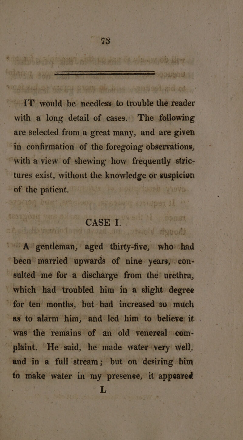 _ IT would be needless to trouble the reader with a long detail of cases. The following are selected from a great many, and are given in confirmation of the foregoing observations, “with a view of shewing how frequently stric- tures exist, without the knowledge or ‘saad of the sien CASE a 8) ‘ ig ok ia sett aged siierates who had ‘been’ married upwards of nine years,’ con- sulted ‘me for a discharge from the’ urethra, _ which had ‘troubled him in a slight degree ‘for ten’ months, but- had increased ‘so much ag to alarm ‘him, and led him to believe: it . was the remains of an old venereal com- -plaint. He said, he made water very well, ‘and in a full stream; but on desiring him . ta make water in my presence, it appeared L