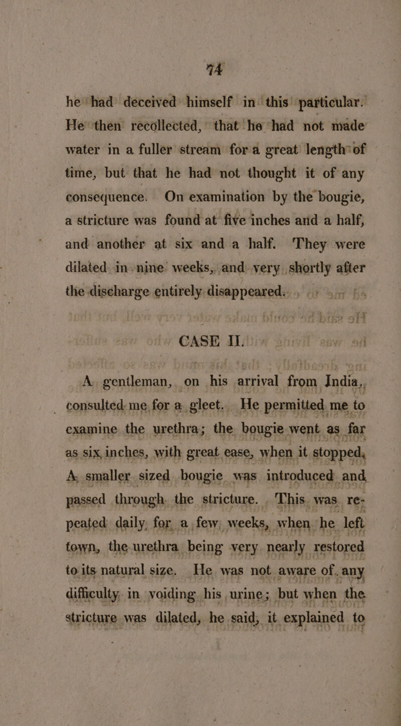 he had deceived himself in- this’ particular. He then recollected, that’ he had not made water in a fuller stream fora great length of time, but that he had not thought it of any consequence. On examination by the bougie, a stricture was found at’ five inches and a half, and another at six and a half. They were dilated. in nine weeks, and very, shortly after the discharge entirely. disappeared. CASE IL. A. gentleman, on his. arrival from India, _ consulted me. for a. gleet.. He permitied me to examine the urethra; the bougie went as far as six,inches, with great ease, when. it stopped, A, smaller sized bougie was, introduced and, passed thr ough the stricture. _ This. was, re- peated daily, fer, a, few, weeks when. he left town, the urethra being very. nearly restored toits natural size. He was not aware. of, any difficulty, in. voiding. his urine; but when the, stricture was dilated, he said, it explained to