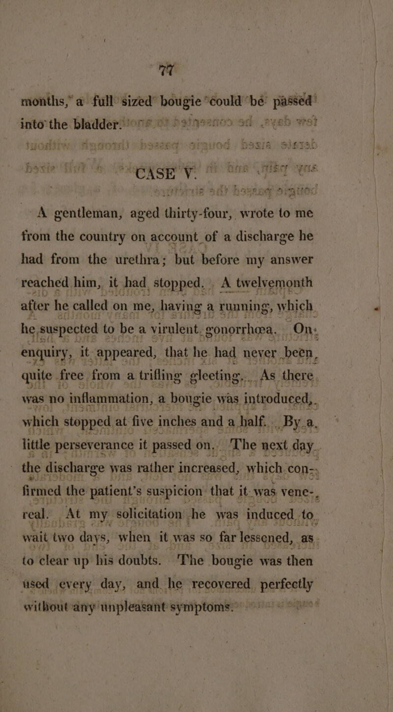 rire months,” a full sized” i ‘éould “be: ing into” at bladder. | phainsenco sd eyeb wet hacia Pie e id 3 i cer neetteed! ae heen). Cheer corre Rd 2 a? Re | ; , e : G% oo 2 4 SALAS YY fcc - 4 . “ \e 4 e * ‘ ’ r ) bs ie an k oe pelt ‘ 0 A gentleman, aged thirty-four, wrote to me from the country on account of a discharge he had from the urethra; but before my answer reached him, it shad, stopped. A twelvemonth after he called on me, having a ruaning , which he, suspected to be a virulent. gonorrhoea. On, “wren enquiry, it. appeared, that he had never. been, quite. free from a trifling gleeting, As there, was no inflammation, a bougie. was introduced, | which stopped at five inches and a half... _ By. a. little perseverance it passed on. The next day. the discharge was rather increased, which, con-- firmed the patient's suspicion that it was vene-, real. At my_ solicitation: he was induced, to, | wait two days, when it was so far lessened, a. to clear up his doubts. 'The hougie was (hee | used every day, and he recovered , eesti without any unpleasant symptoms.” he