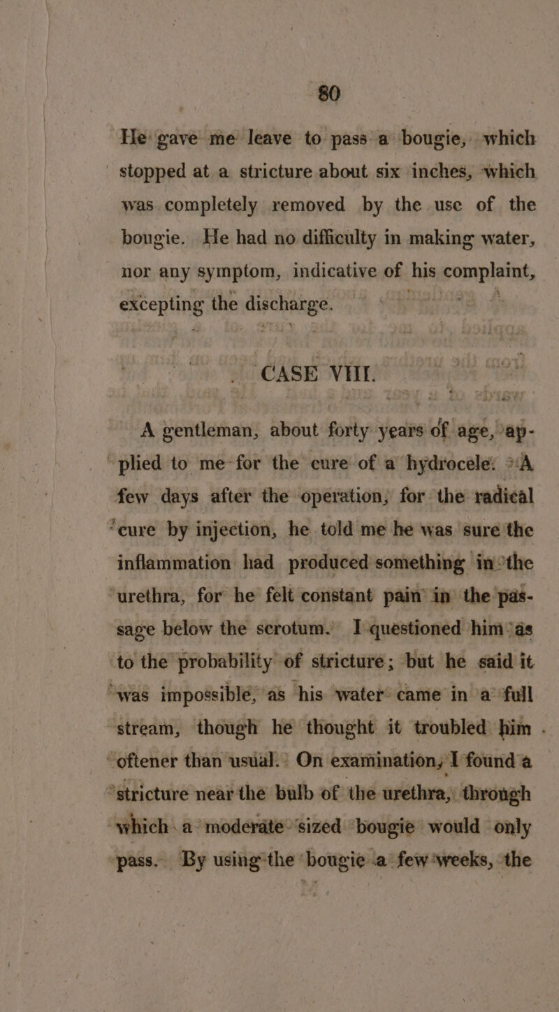 He gave me leave to pass a bougie, which stopped at a stricture about six inches, which was completely removed by the use of the bougie. He had no difficulty in making water, nor any symptom, indicative of his complaint, excepting the tiie iy ‘CASE VII) A gentleman, about forty years of age, ap- “plied to me for the cure of a hydrocele: “A few days after the operation, for the radical “eure by injection, he told me he was sure the inflammation had produced something inthe ‘urethra, for he felt constant pain’ in the pas- sage below the scrotum. I questioned him °as to the probability of stricture; but he said it “was impossible, as his water came in a full “stream, though he thought it troubled him . ~-oftener than usual. On examination, I found a *stricture near thé bulb of the urethra, through which. a moderate sized bougie would only ‘pass. By using the’ bougie .a few weeks, the