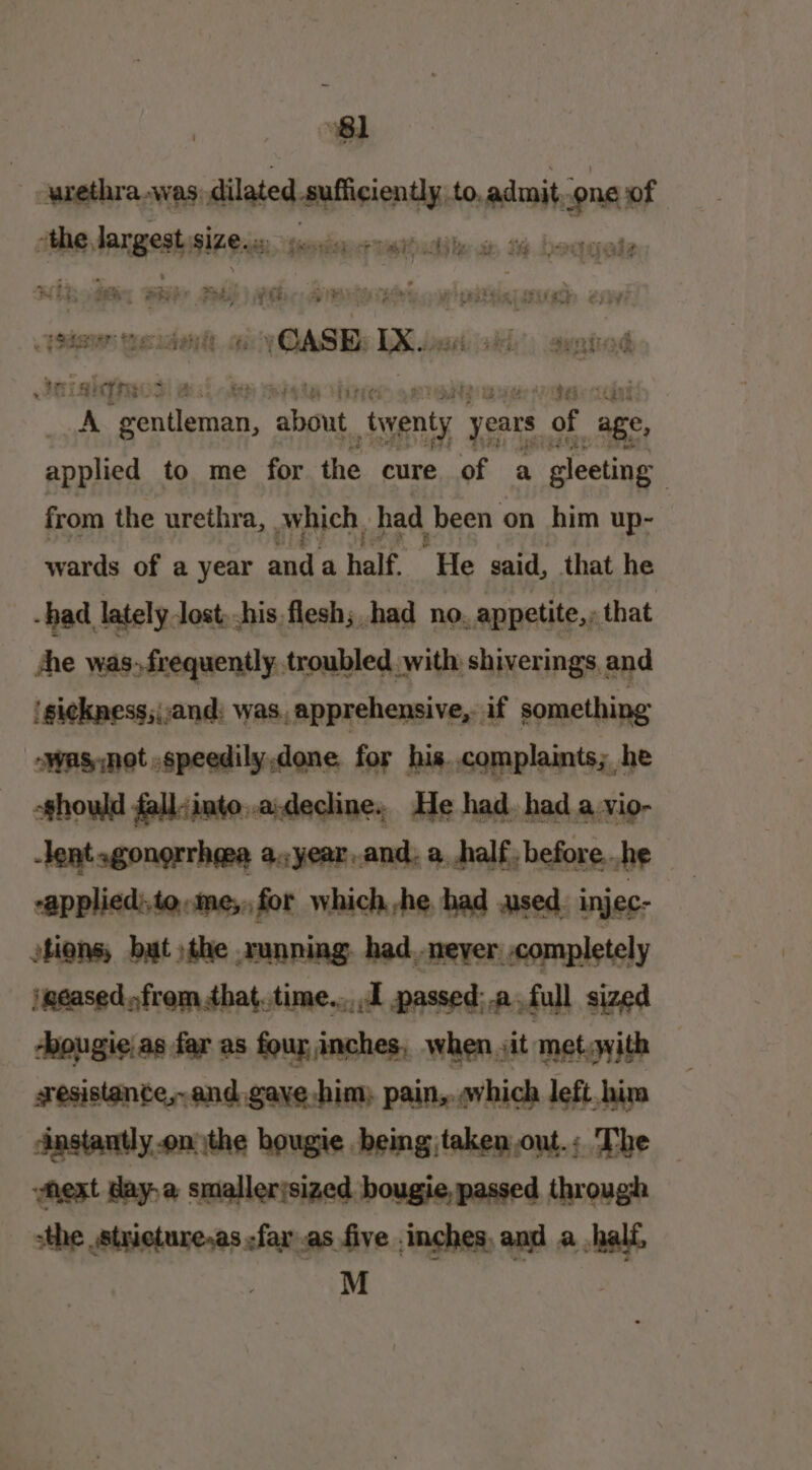 urethra was: dilated sufficiently; to. admit. sone: of basal elite size. aif + enna etatuddle sp, 16 boagale si at sii bi AD sit wuts en a ape . Ha es ens i.» ayniind etal iT th eo t:} ti ithe 9S att ti A + hel peor “oventy years of age, applied to me for the cure of a gleeting from the urethra, Which, had been on him up- wards of a year mnt ahalf. He said, that he -had lately lost, his flesh; had no. appetite,» that Ane was.frequently troubled with shiverings and 'si¢kness;;and: was, apprehensive, if something owas,not .speedily.done for his. complaints; he -ghould fall:into..a:decline. He had. had a vio- rapplied:to,,me;, for which he had used injec- tions, but the running had_neyer completely ipeased.:from that.time.... passed:.afull sized -bougie.as far as four inches, when it met.with Anstantly.on the bougie being taken out.; The “next day-a smallerjsized bougie, passed through sthe .strieture,as -far as five inches, and a half, M