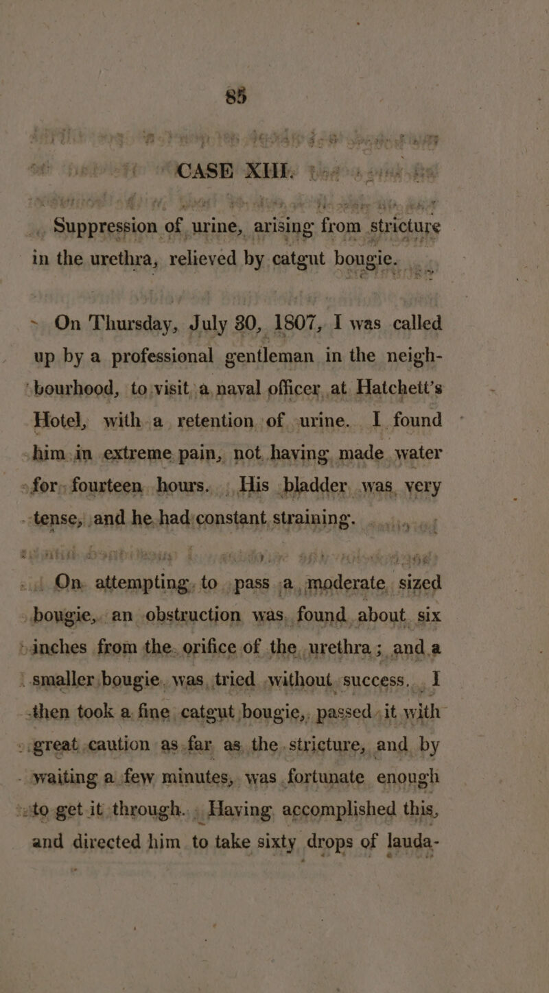 8 CASE KE: peas cynk ¥ _ Suppression of | urine, arising from. stricture | in the urethra, relieved by catent bougie. ~ On Thursday, July 30, 1807, I was called up by a professional gentleman in the neigh- bourhood, to visit,a nayal officer, at, Hatcheit’s Hotel, with.a_ retention of -urine. I found -him.in extreme pain, not, having made water » for, fourteen, hours. . His _ bladder. was. very tense, and he had’constant, straining. owed id Ma attempting, to pass a, moderate sized hovers an ehsteyction was, found. shou Six : poe nee was, tried een SUCCESS, nf -then took a fine catgut bougie,, passed it with » great caution as far as, the stricture, and by - waiting a few minutes, was fortunate enough “sto get it through... Having, accomplished this, and directed him to take sixty drops of lauda-