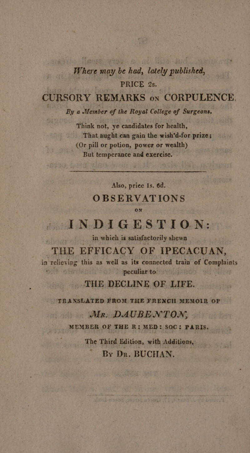 Where may be had, lately published, | PRICE 2s. CURSORY REMARKS on CORPULENCE. ' By a Member of the Royal College of Surgeons. Think not, ye candidates for health, That aught can gain the wish'd-for prize; (Or pill or potion, power or wealth) But temperance and exercise. - Also, price Is. 6d. OBSERVATIONS ON INDIGESTION: in which is satisfactorily shewn THE EFFICACY OF IPECACUAN, in relieving this as well as its connected train of Complaints ry? peculiar to. THE DECLINE OF LIFE. TRANSLATED FROM THE FRENCH MEMOIR OF | Mr: DAUBENTON, MEMBER OF THE R: MED: SOC: PARIS. The Third Edition, with Additions, By Dn. BUCHAN.