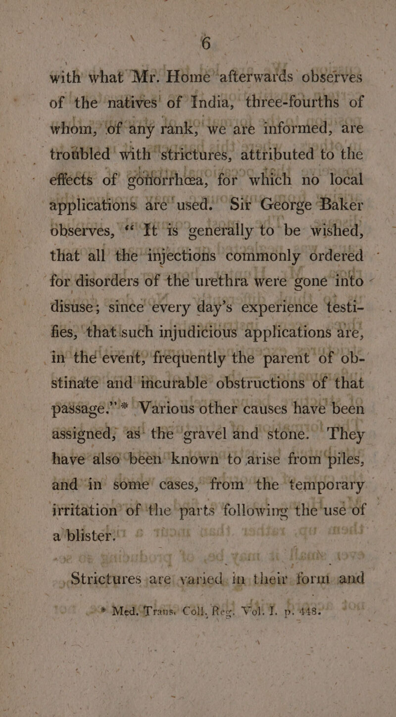 UA NAL % | with what Mr. Home ‘afterwaids “observes of ‘the’ natives! of India, three-fourths “of whom, ‘of any ranks we are informed, are _ troubled’ with ‘strictures, attributed to the effects of eotiorthcea; for which no local “applications aré‘ used. “Sir George Baker observes, “It “is generally to be wished, that’ all’ the’ injections conimonly ordered for disorders of the urethra were gone “into mH since every day’s experience testi- fies, ‘that'such injudicious applications ¢ are, in’ thd event) frequently the parent “of ob- stinate and incurable obstructions of that passage.” * “Various other causes have been assigned; ‘as: the gravel and’ stoné. | They have also ‘been ‘known to arise from ‘piles, \ a ‘blister. Soi ‘2 _ Strictures are! led in their Forni and “* Med. ‘Trans. Coll, Rew. Vol T. p 448.