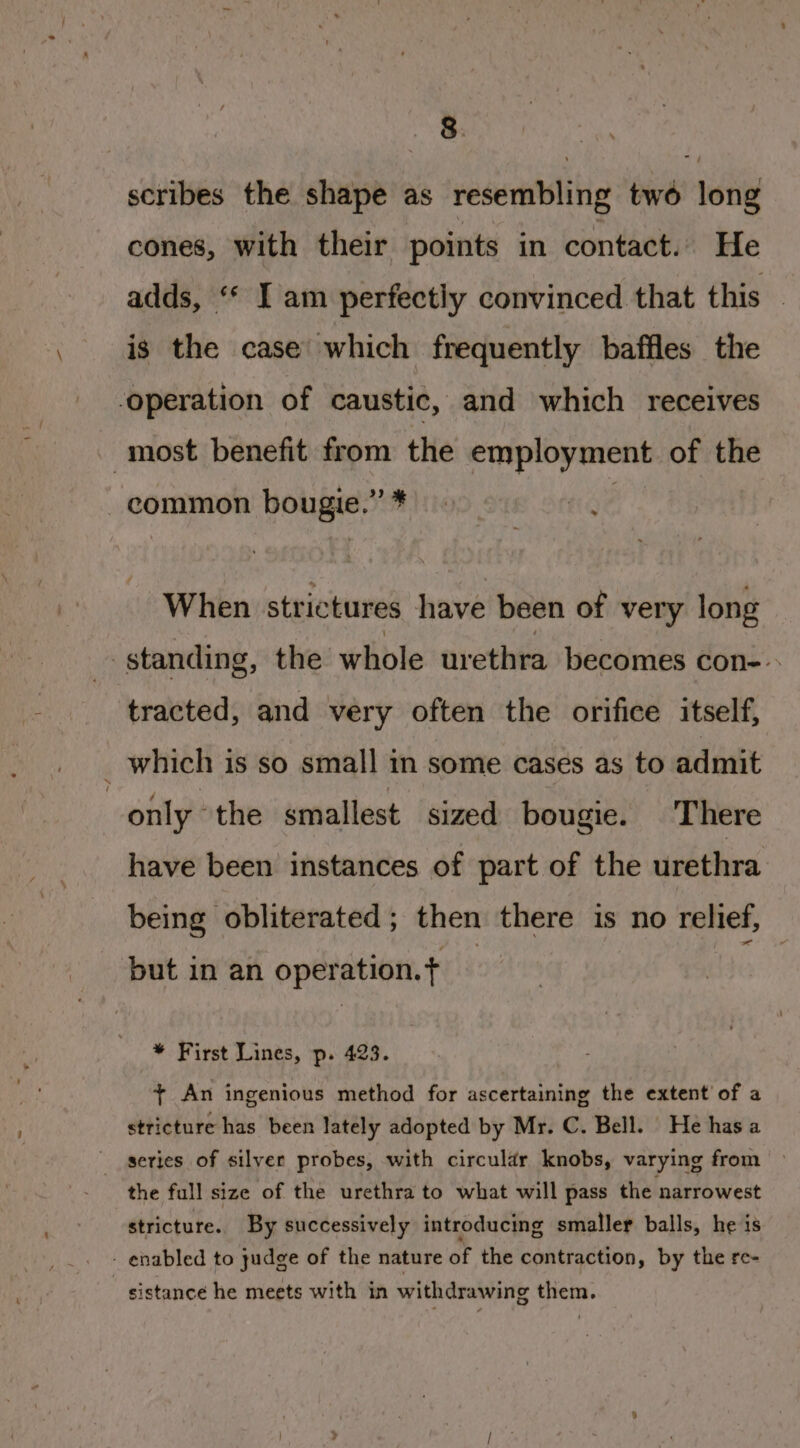 scribes the shape as resembling two long cones, with their points in contact. He adds, ‘* I am perfectly convinced that this is the case which frequently baffles the operation of caustic, and which receives most benefit from the employment. of the -common bougie.”* KG When strictures have been of very long standing, the whole urethra becomes con-» tracted, and very often the orifice itself, which is so small in some cases as to admit only “the smallest sized bougie. There have been instances of part of the urethra being obliterated; then there is no relief, but in an operation. * First Lines, p. 423. + An ingenious method for ascertaining the extent of a stricture has been lately adopted by Mr. C. Bell. He hasa series of silyer probes, with circular knobs, varying from the full size of the urethra to what will pass the narrowest stricture. By successively introducing smaller balls, he is - enabled to judge of the nature of the contraction, by the re- sistance he meets with in withdrawing them.