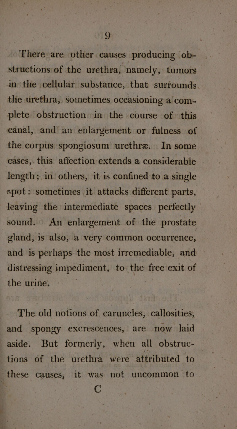 19 There are other causes producing ob- structions of the urethra, namely, tumors inthe cellular substance, that surrounds. the urethra, sometimes occasioning a com- plete obstruction in the course of this canal, and an enlargement or fulness of the corpus: spongiosum urethre. In some cases,. this affection extends a considerable length ;,in others, it is confined to a single spot: sometimes it attacks different parts, leaving the intermediate spaces perfectly — sound. An enlargement of the prostate gland, is also, a very common occurrence, and is perhaps the most irremediable, and distressing impediment, to the free exit of the urine. The old notions of caruncles, callosities, and spongy excrescences, are now laid aside. But formerly, when all obstruc- tions of the urethra were attributed to these causes, it was not uncommon to C