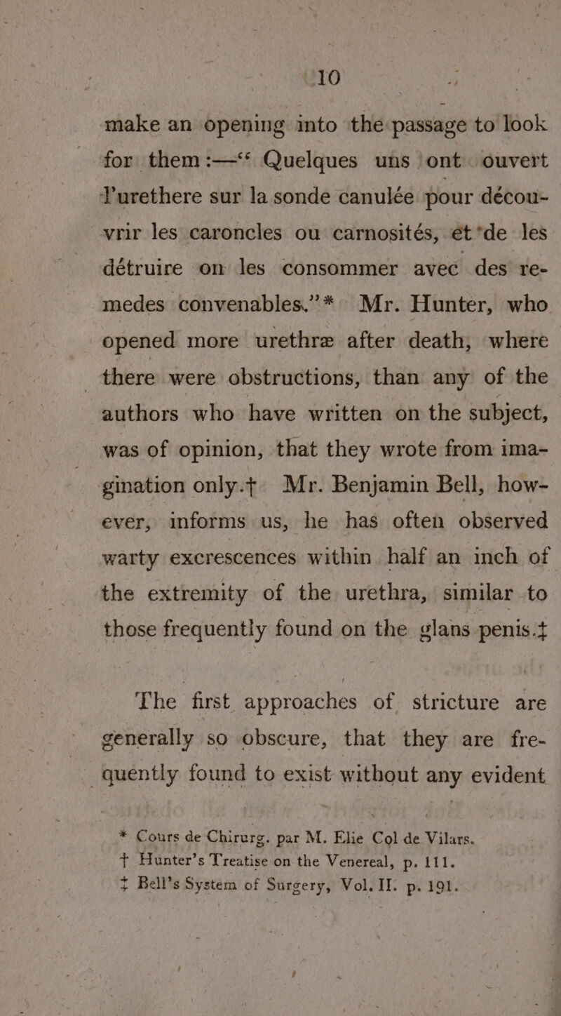 make an opening into the passage to look for them :—‘* Quelques uns_ ont ouvert Turethere sur la sonde canulée pour deécou- vrir les caroncles ou carnosités, et *de les détruire on les consommer avec des re- medes convenables.”* Mr. Hunter, who opened more urethre after death, where there were obstructions, than any of the authors who have written on the subject, was of opinion, that they wrote from ima- gination only.t Mr. Benjamin Bell, how- ever, informs us, he has often observed warty excrescences within half an inch of the extremity of the urethra, similar to those frequently found on the slans penis.t The first approaches of stricture are generally so obscure, that they are fre- quently found to exist without any evident * Cours de Chirerg. par M. Elie Col de Vilars. + Hunter’s Treatise on the Venereal, p- lil. + Bell’s System of Surgery, Vol. II. p. 191.