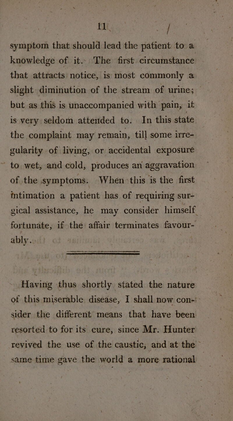 | tees symptom that should lead the patient to a knowledge of it... The first circumstance that attracts notice, is most commonly a slight: diminution of the stream of urine; } but as this is unaccompanied with pain, it is very seldom attended to. In this state the complaint may remain, till some irre- gularity of living, or accidental exposure ’ to wet, and cold, produces an aggravation of the symptoms. When this is the first intimation a patient has of requiring sur- vical assistance, he may consider himself. ably. Having thus shortly stated the nature of this miserable disease, I shall now con-': sider the different means that have been: resorted to for its cure, since Mr. Hunter revived the use of the caustic, and at the &gt; same time gave the world a more rational