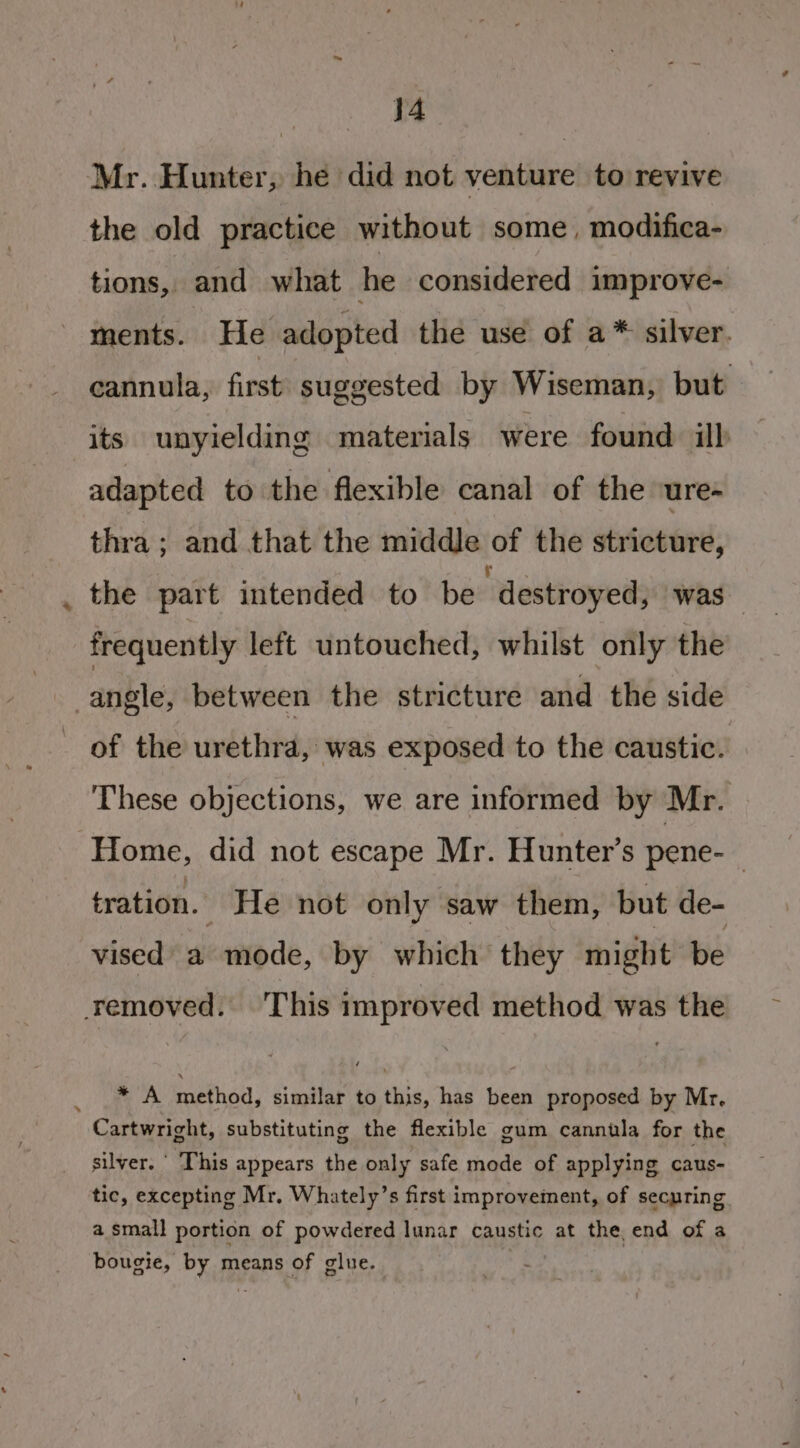 : j4 Mr. Hunter, he did not venture to revive the old practice without some, modifica- tions, and what he considered improve- ments. He adopted the use of a* silver. cannula, first suggested by Wiseman, but its unyielding materials were found ilb adapted to the flexible canal of the ure- thra ; and that the middle of the stricture, the part intended to be destroyed, ‘was frequently left untouched, whilst only the angle, between the stricture and the side of the urethra, was exposed to the caustic. These objections, we are informed by Mr. Home, did not escape Mr. Hunter’s pene- | tration. He not only saw them, but de- vised’ a mode, by which they might be removed. This improved method was the * A method, similar to this, has been proposed by Mr. Cartwright, substituting the flexible gum cannula for the silver. ' This appears the only safe mode of applying caus- tic, excepting Mr, Whately’s first improvement, of securing a small portion of powdered lunar caustic at the end of a bougie, by means of glue.