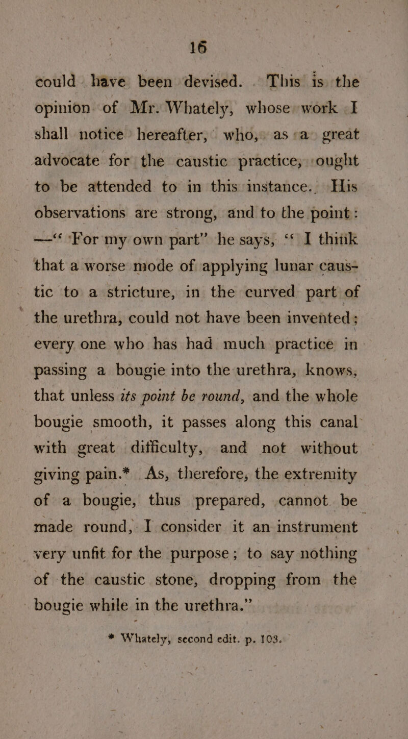 could have been devised. This is the opinion of Mr. Whately, whose work | I shall notice hereafter, who, as «a» great advocate for the caustic practice; ought to be attended to in this instance. His observations are strong, and to the point: —‘ For my own part” he says, “ I thitik that a worse mode of applying lunar caus- tic to a stricture, in the curved part of ' the urethra, could not have been invented ; every one who has had much practice in passing a bougie into the urethra, knows, that unless 2s point be round, and the whole bougie smooth, it passes along this canal with great difficulty, and not without giving pain.* As, therefore, the extremity — of a bougie, thus prepared, cannot. be made round, I consider it an instrument of the caustic stone, dropping from the - bougie while in the urethra.”