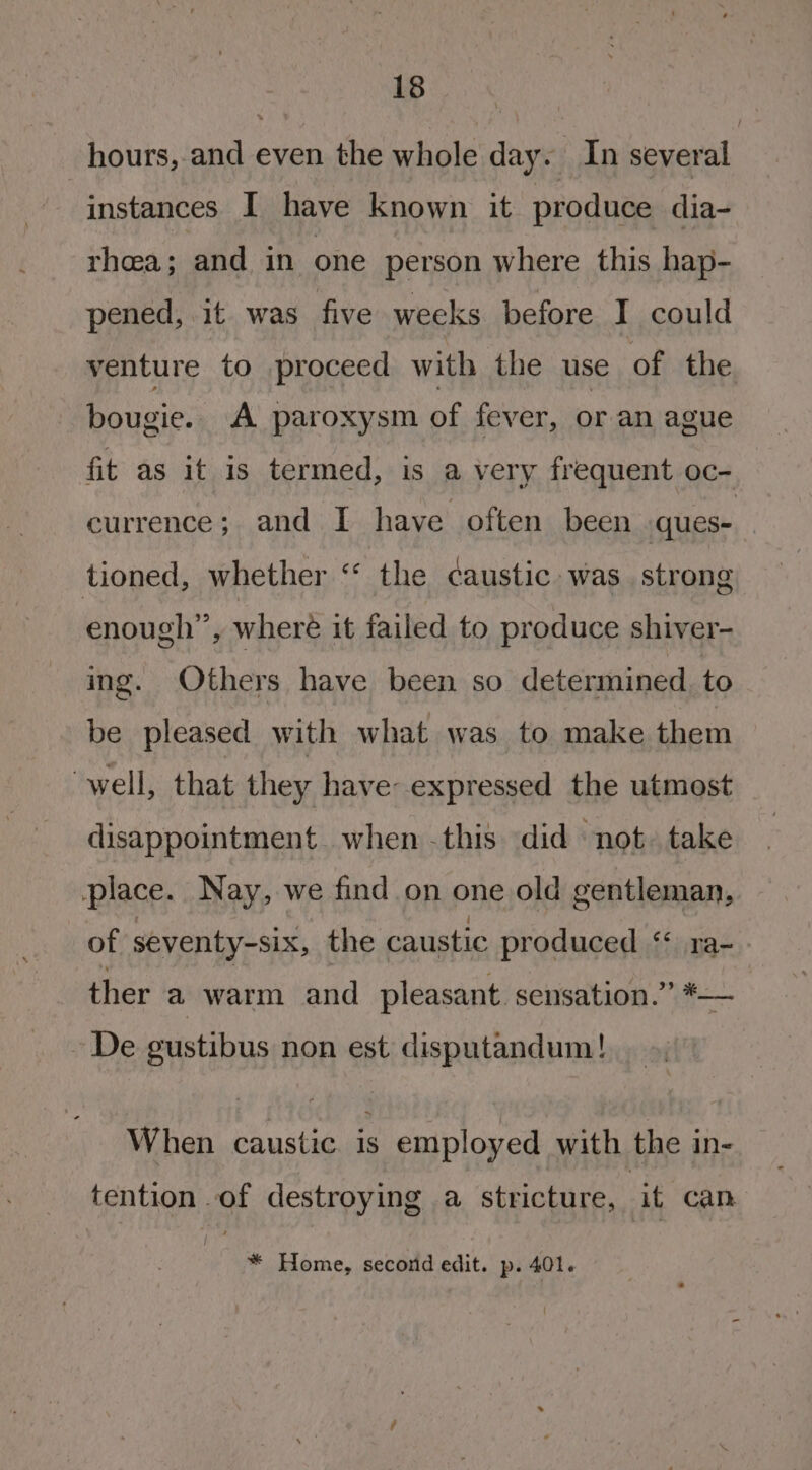 hours, and even the whole day. In several instances I have known it produce dia- rhea; and in one person where this hap- pened, it was five weeks before I could venture to proceed with the use of the bougie.. A paroxysm of fever, or an ague fit as it 1s termed, is a very frequent oc- currence; and I have often been ques- tioned, whether “‘ the caustic was strong enough”, wheré it failed to produce shiver- ing. Others have been so determined to be pleased with what was to make them well, that they have expressed the utmost disappointment when -this did not» take place. Nay, we find on one old gentleman, of seventy-six, the caustic produced ‘* ra- ther a warm and pleasant. sensation.” *— - De gustibus non est disputandum! When caustic. is employed with the in- tention of destroying a stricture, it can