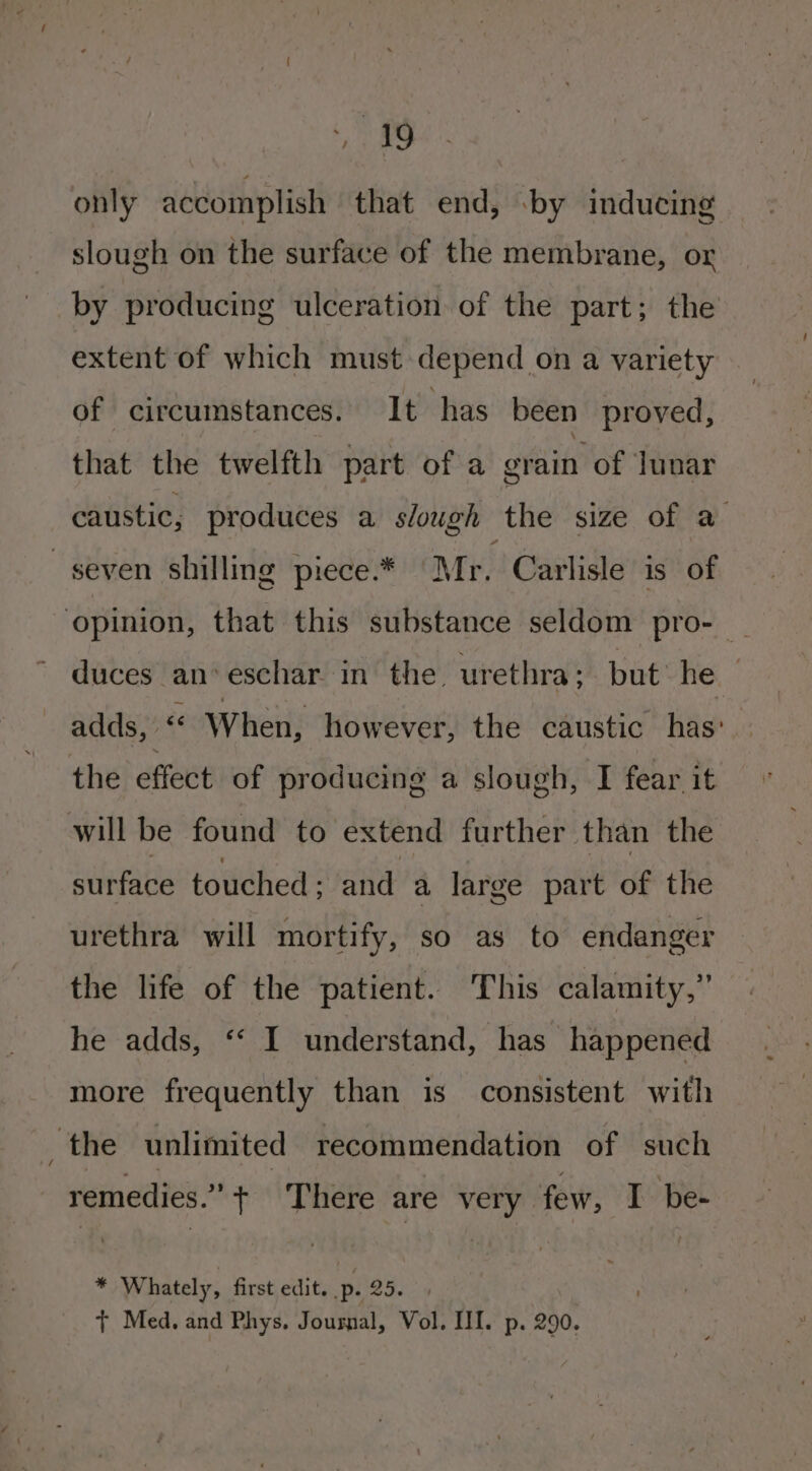 eo only accomplish that end, -by inducing slough on the surface of the membrane, or by producing ulceration of the part; the extent of which must depend on a variety of circumstances. It has been proved, that the twelfth part of a grain of lunar caustic, produces a slough the size of a seven shilling piece.* Mr. Carlisle is of opinion, that this substance seldom pro- _ duces an‘ eschar in the urethra; but he. adds, “ W hen, however, the caustic has’ the effect of producing a slough, I fear it will be found to extend further than the surface touched &gt; and a large part of the urethra will mortify, so as to endanger the life of the patient. This calamity,” he adds, ‘‘ I understand, has happened more frequently than is consistent with ‘the unlimited recommendation of such remedies.” + There are very few, I be- * Whately, first edit. p. he + Med, and Phys. Journal, Vol. III. p. 290.