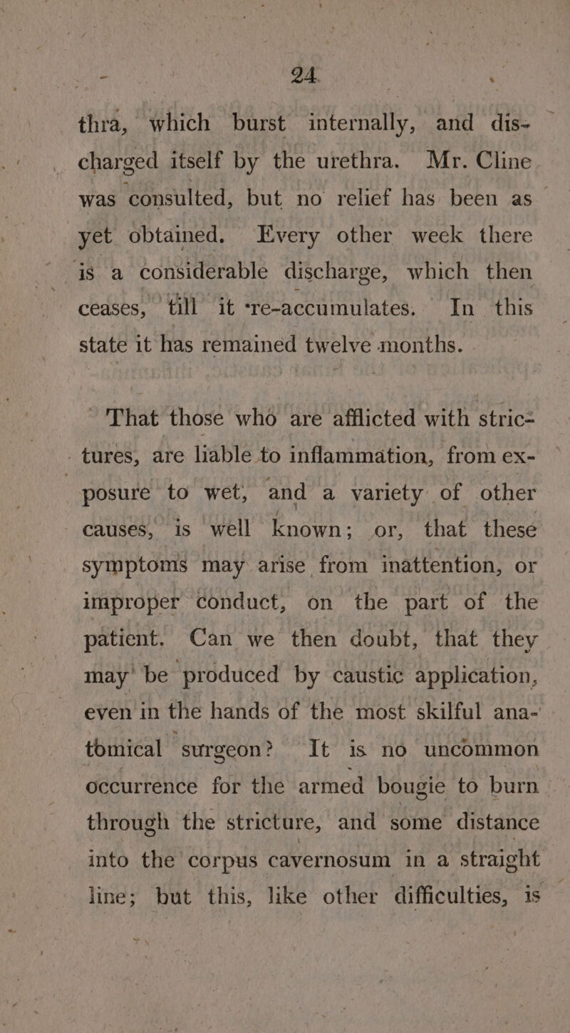 thra, which burst internally, and dis- charged itself by the urethra. Mr. Cline was consulted, but no relief has been as — yet obtained. Every other week there is a considerable discharge, which then ceases” till it ‘re-accumulates. In this state it has remained twelve months. That those who are afflicted with stric= - tures, are liable to inflammation, from ex- “posure to wet, and a variety of other - causes, is well fnawh- or, that these symptoms may arise from inattention, or improper ‘conduct, on the part of the patient. Can we then doubt, that they may’ be produced by caustic application, even in the hands of the most skilful ana- tomical surgeon? It is no uncommon occurrence for the armed bougie to burn through the stricture, and some distance into the corpus cavernosum in a straight line; but this, like other difficulties, is — ~