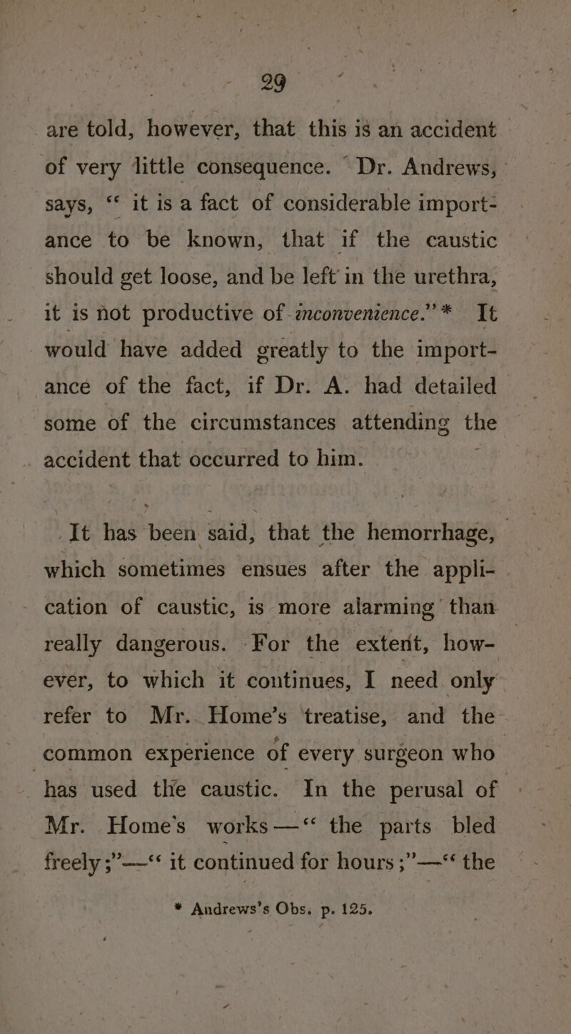 are told, however, that this is an accident of very little consequence. “Dr. Andrews, says, “ it isa fact of considerable import- ance to be known, that if the caustic _ should get loose, and be left’ in the urethra, it is not productive of znconvenience.”* It would have added greatly to the import- ance of the fact, if Dr. A. had detailed some of the circumstances attending the accident that occurred to him. It has been said, that the hemorrhage, | which sometimes ensues after the appli- cation of caustic, is more alarming than really dangerous. For the exterit, how- | ever, to which it continues, I need only refer to Mr. Home’s treatise, and the common experience of every surgeon who | has used the caustic. In the perusal of Mr. Home's works — “ the parts bled freely ;’—*‘ it continued for hours ;”—*‘ the * Andrews’s Obs, p. 125.