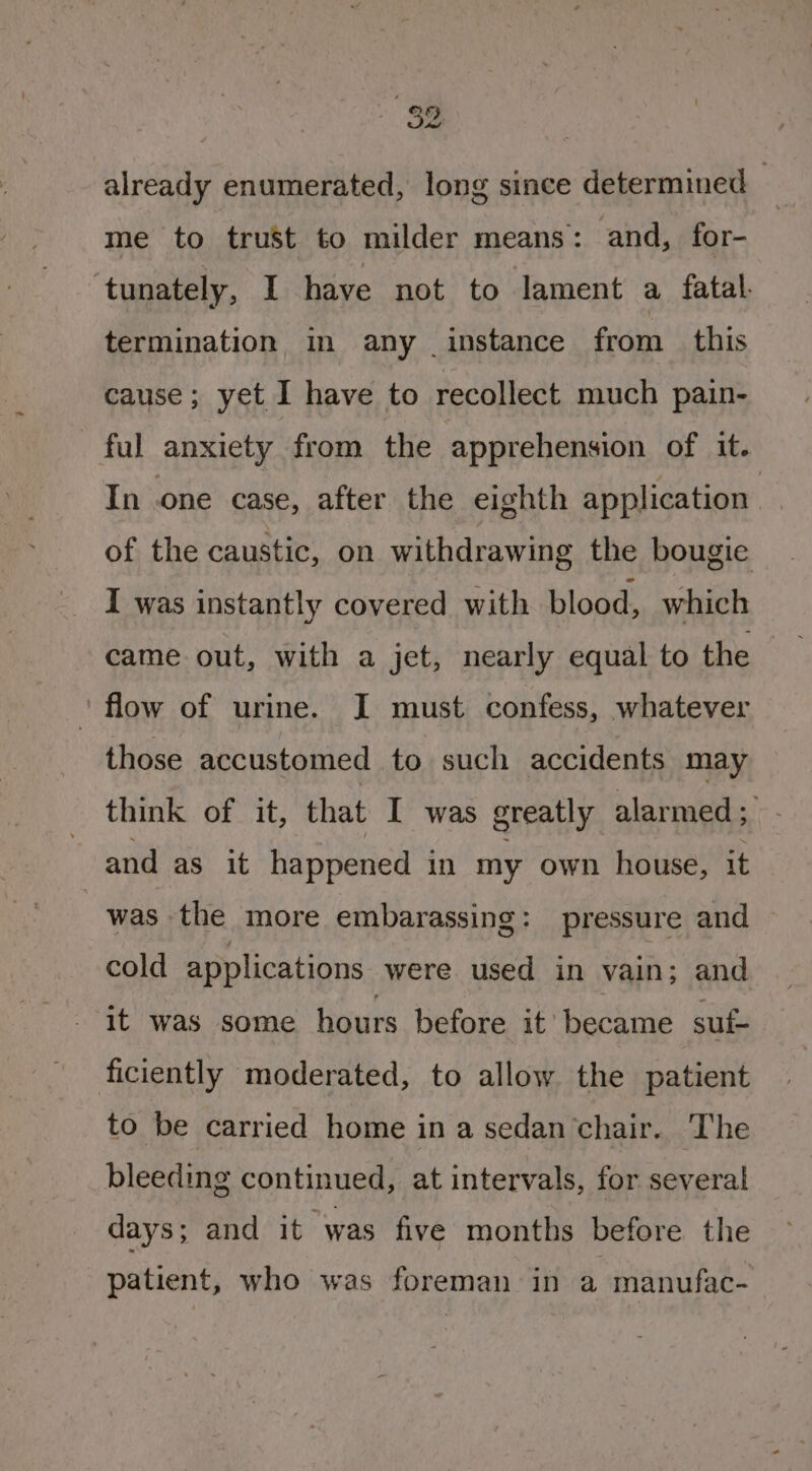 ea already enumerated, long since determined — , me to trust to milder means: and, for- tunately, I have not to lament a, fatal. termination in any instance from this cause; yet I have to recollect much pain- ful anxiety from the apprehension of it. In one case, after the eighth application of the caustic, on withdrawing the bougie I was instantly covered with blood, which came out, with a jet, nearly equal to the ‘flow of urine. J must confess, whatever those accustomed to such accidents may think of it, that I was greatly alarmed ; and as it happened in my own house, it was the more embarassing: pressure and cold applications were used in vain; and it was some hours before it’ became suf- ficiently moderated, to allow the patient to be carried home in a sedan chair. The bleeding continued, at intervals, for several days ; and it was five months before the patient, who was foreman in a manufac-