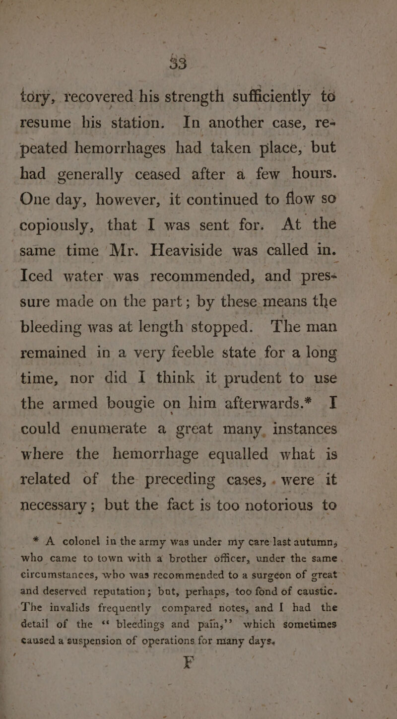 tory, recovered his strength sufficiently te resume his station. In another case, re- peated hemorrhages had taken place, but had generally ceased after a few hours. One day, however, it continued to flow so copiously, that I was sent for. At the same time Mr. Heaviside was called in. Iced water. was recommended, and pres- sure made on the part; by these.means the bleeding was at length stopped. The man remained in a very feeble state for a long time, nor did I think it prudent to use the armed bougie on him afterwards.* I _ could enumerate a great many, instances where the hemorrhage equalled what is related of the preceding cases, . were it necessary; but the fact is too notorious to * A colonel in the army was under my cris autumn 5 - who came to town with a brother officer, under the same, circumstances, who was recommended to a surgeon of great and deserved reputation; bat, perhaps, too fond of caustic. The invalids frequently compared notes, and I had the detail of the ‘* bleedings and pain,’? which sometimes caused a suspension of operations for many days, F