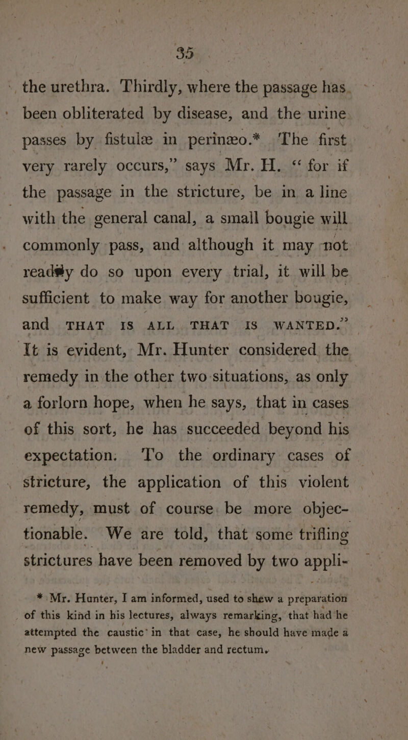 5. the urethra. Thirdly, where the passage has. been obliterated by disease, and the urine passes by fistule in perinzo.* The first very rarely occurs,” says Mr. H. ‘for if the passage in the stricture, be in a line | with the general canal, a small bougie will commonly pass, and although it may not read®y do so upon every trial, it will be sufficient to make way for another bougie, and THAT Is ALL THAT 18 WANTED.” ‘It is evident, Mr. Hunter considered. the remedy in the other two-situations, as only a forlorn hope, when he says, that in cases of this sort, he has succeeded beyond his expectation. To the ordinary cases of | stricture, the application of this violent remedy, must of course. be more objec- tionable. We are told, that some trifling strictures have been removed by two appli- * Mr. Hunter, I am informed, used to shew a preparation of this kind in his lectures, always remarking, ‘that had ‘he attempted the caustic’ in that case, he should have made a new passage between the bladder and rectum.