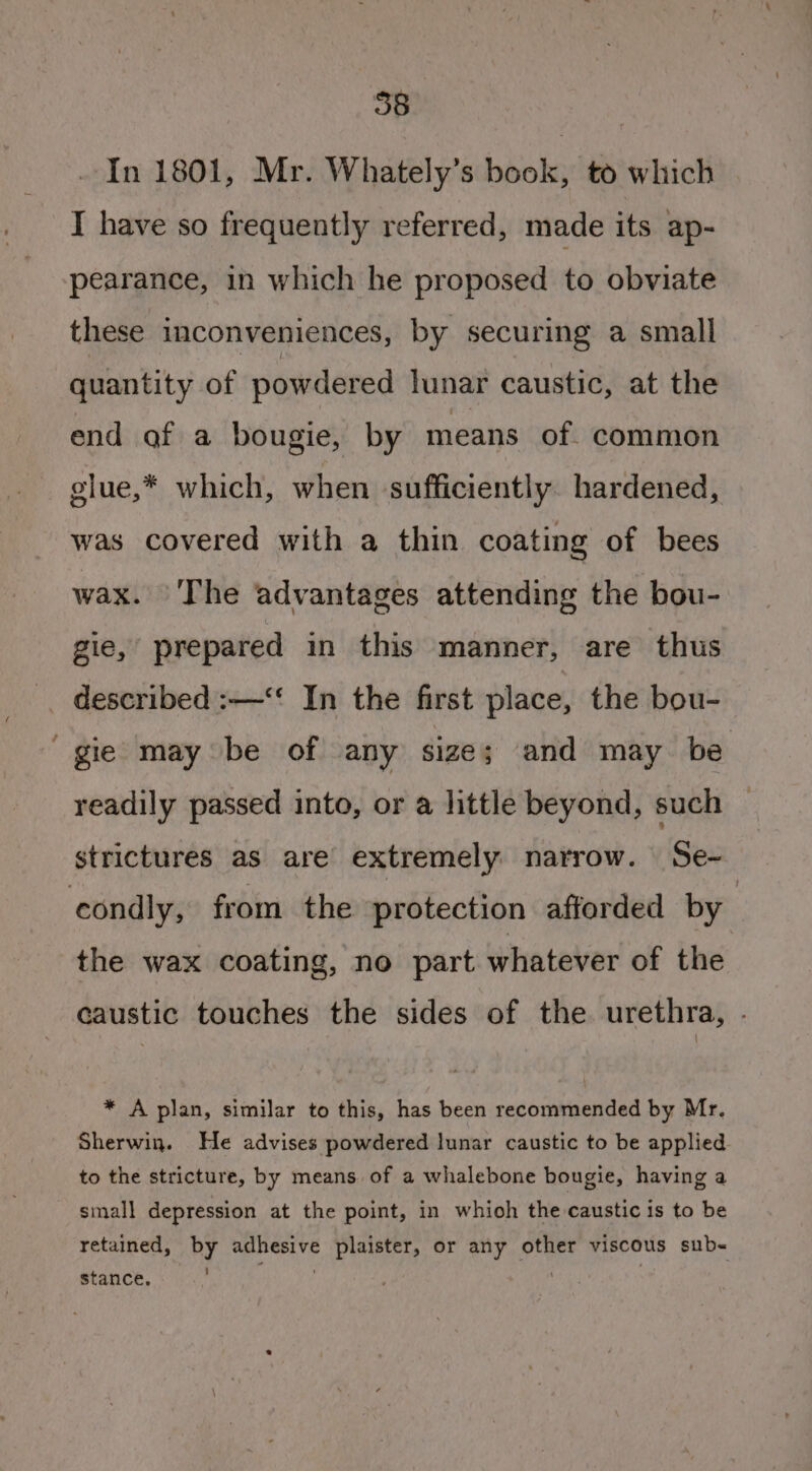 In 1801, Mr. Whately’s book, to which I have so frequently referred, made its ap- pearance, in which he proposed to obviate these inconveniences, by securing a small quantity of powdered lunar caustic, at the end of a bougie, by means of. common glue,* which, when sufficiently. hardened, was covered with a thin coating of bees wax. The advantages attending the bou- gie, prepared in this manner, are thus -. described :—‘“‘ In the first place, the bou- “gie may be of any size; and may be readily passed into, or a little beyond, such strictures as are extremely narrow. Se- condly, from the protection afforded by the wax coating, no part whatever of the caustic touches the sides of the urethra, . * A plan, similar to this, has been recommended by Mr. Sherwin. He advises powdered lunar caustic to be applied to the stricture, by means of a whalebone bougie, having a small depression at the point, in whioh the caustic is to be retained, by adhesive plaister, or any other viscous sub- stance. . |