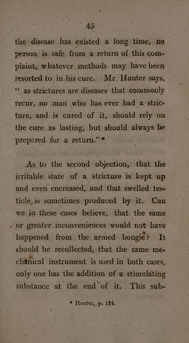 ® | Ad the disease has existed a long ena ‘no person is safe from a return of this com- plaint, whatever methods may have been ‘ as strictures are diseases that commonly recur, no man who has ever had a stric- ture, and is cured of it, should rely on &gt; the cure as lasting, but should always be prepared for a return.’ * | i As to the second objection, that the iritable state of a stricture is kept up and even encreased, and that swelled: tess | ticle, is sometimes produced by it. Can we in these cases believe, that the same happened from, the armed bougie? It should be recollected, that the same me- ,. ont . rer chanical instrument is used in both cases, only one has the addition of a stimulating substance at the end ‘of it. This sub- * Hunter, ps 124.