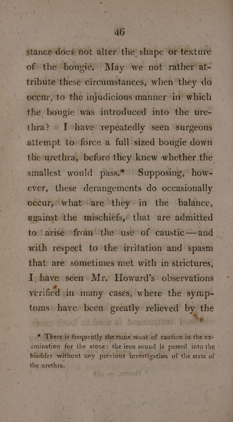 stance does not alter the shape or texture of. the bougie, “May we not rather at- tribute these circumstances, when they do occur, to the injudicious manner in’ which the. bougie was introduced into the ure- thra? © Ihave’ repeatedly seen surgeons attempt to force a full sized bougie down the urethra, before they knew whether the smallest would pass.* Supposing, how- ever, these derangements do occasionally occur, what? lare “they in the balance, against the mischiefs, that are admitted to‘ arise from ‘the’ ‘use of caustic —and | with respect to the irritation and spasm — that are sometimes met with in strictures, I. have seen Mr. Howard’s observations verified vin many cases, where the symp- toms have been greatly relieved by the Sw * There is frequently the same want of caution in the ex- amination for the stone: the iron sound is passed into the | biadder without any previous investigation of the state of the urethra.