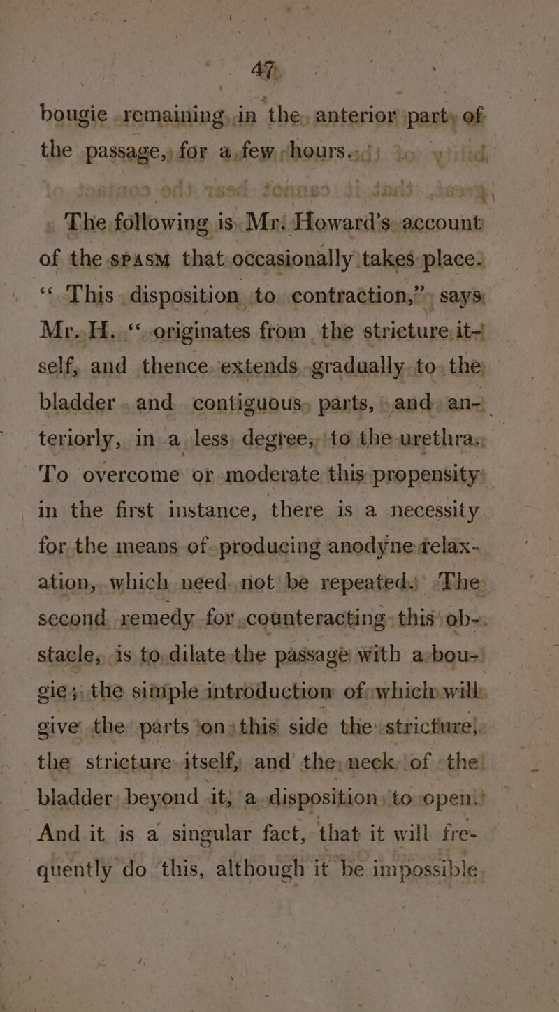 AT bougie .remaining,,in ‘the. anterior party of the passage, for anfewchoursed) do yi sid 09 -oft: 19d: fonnss . it.Jards.Javrg, The following is. Mr. Howard’s account of the spasm that occasionally takes: place. “This disposition .to contraction,” ; says) Mr...“ originates from the stricture, it~ self, and thence. extends, gradually to, the, bladder .and contiguous, parts, and. an-) teriorly, in a less: degree; to the urethray To overcome or moderate this propensity: in the first instance, there is a necessity for the means of producing anodyne felax- ation, which need.not be repeated. ‘The second. re medy -for .counte racti ng. this :ob-: stacle, is to.dilate the passage with a:-bou-' gie;\ the simple introduction: of which will. give the parts ‘on ) this side the: stricture}, the stricture itself, and’ the, neck: of the bladder, beyond it; a. disposition /to,open.? And it is a singular fact; that it will fre= ‘quently do this, although it be impossible