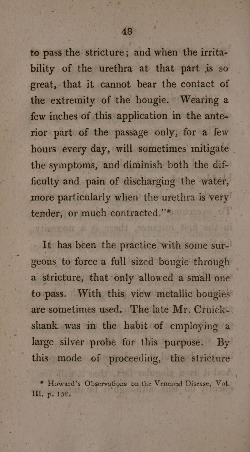 to pass the stricture; and when the irrita- bility of the urethra at that part is so great, that it cannot bear the contact of the extremity of the bougie. Wearing a few inches of. this: application | in the ante- rior part of the passage only, for a few hours every day, will sometimes mitigate _ the symptoms, and dimivish both the dif- ficulty and pain of discharging the water, more particularly when the urethra is very tender, or much contracted,’*. . It has been the practice with some sur- geons to force a full sized bougie through _a stricture, that only allowed a small one to pass. With this view metallic bougies are sometimes used. The late Mr. Cruick- shank was in the habit: of employing a large silver probe for this purpose. By _ this mode of proceeding, the stricture * Howard’s Observations on the Venereal Disease, Vol. BS pe Tes