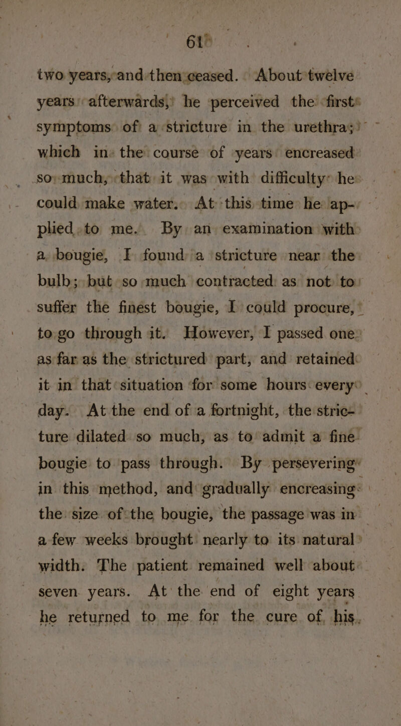  6ah two years,-and:then:ceased. About twelve years’ afterwards,’ he perceived the «firsts symptoms. of) a «stricture in the urethra;) ~ which in» the course of years encreased soy much, that: it was with difficulty: he: could, make water. At this, time he ‘ap- plied.to me. By an examination with a, bougie, I found; a ‘stricture near the bulb; but so much contracted as not to: suffer the finest bougie, I could procure, * to. go through it. However, I passed one: as far as the strictured part, and retained: it in that ‘situation for some hours-every® day. At the end of a fortnight, the stric- ture dilated so much, as to admit a fine bougie to pass through. By persevering® in this method, and: gradually encreasing: | the: size ofthe bougie, the passage was in afew weeks brought’ nearly to its natural’ width. The patient remained well about — seven. years. At’ the end of eight years he returned to me for the cure of, his.