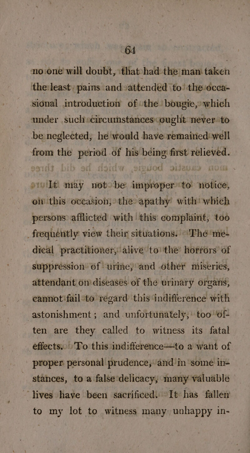 noone! will doubt, \that-had: the man taken the:least pais and attended to’ the/occa- sidnal introduction of ‘the. bougie, which under such circumstances ought never. to be neglected, he would have remained: well from the period of his being first relieved. iv Ilt may notobe improper to notice, ol this occasion; the apathy’ with! which persons afflicted with this complaint, too frequently view their situations.’ ‘The me- dical practitioner, alive to''the’ horrors of suppression of urine, and other miseries, attendant on’ diseases of the urinary organs, cannot:fail:to regard’ this indifference with astonishment ; and : unfortunately,’ too ‘of- ten are they called to witness its fatal effects... ‘To this indifference—to a want of proper personal prudence, -and in some in- stances, ta a false delicacy, many valuable — ~ lives have been sacrificed. It has fallen to my lot to witness many unhappy in-