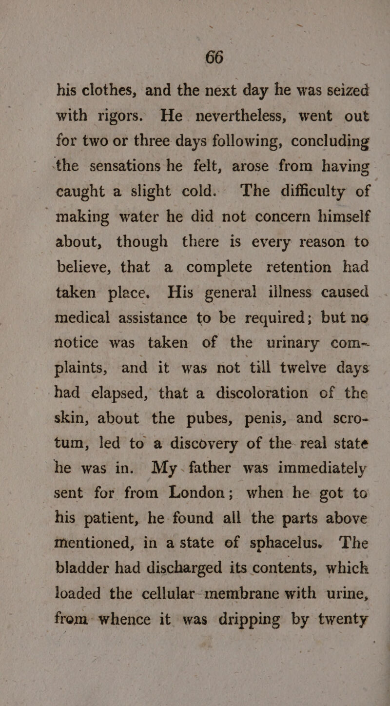 his clothes, and the next day he was seized with rigors. He nevertheless, went out for two or three days following, concluding the sensations he felt, arose from having caught a slight cold. The difficulty of - making water he did not concern himself about, though there is every reason to believe, that a complete retention had taken place. His general illness caused medical assistance to be required; but no notice was taken of the urinary com~ plaints, and it was not till twelve days had elapsed, that a discoloration of the skin, about the pubes, penis, and scro- tum, led to a discovery of the real state he was in. My-~ father was immediately sent for from London; when he got to his patient, he found all the parts above mentioned, in a state of sphacelus. The bladder had discharged its contents, which loaded the cellular-membrane with urine, from whence it was dripping by twenty