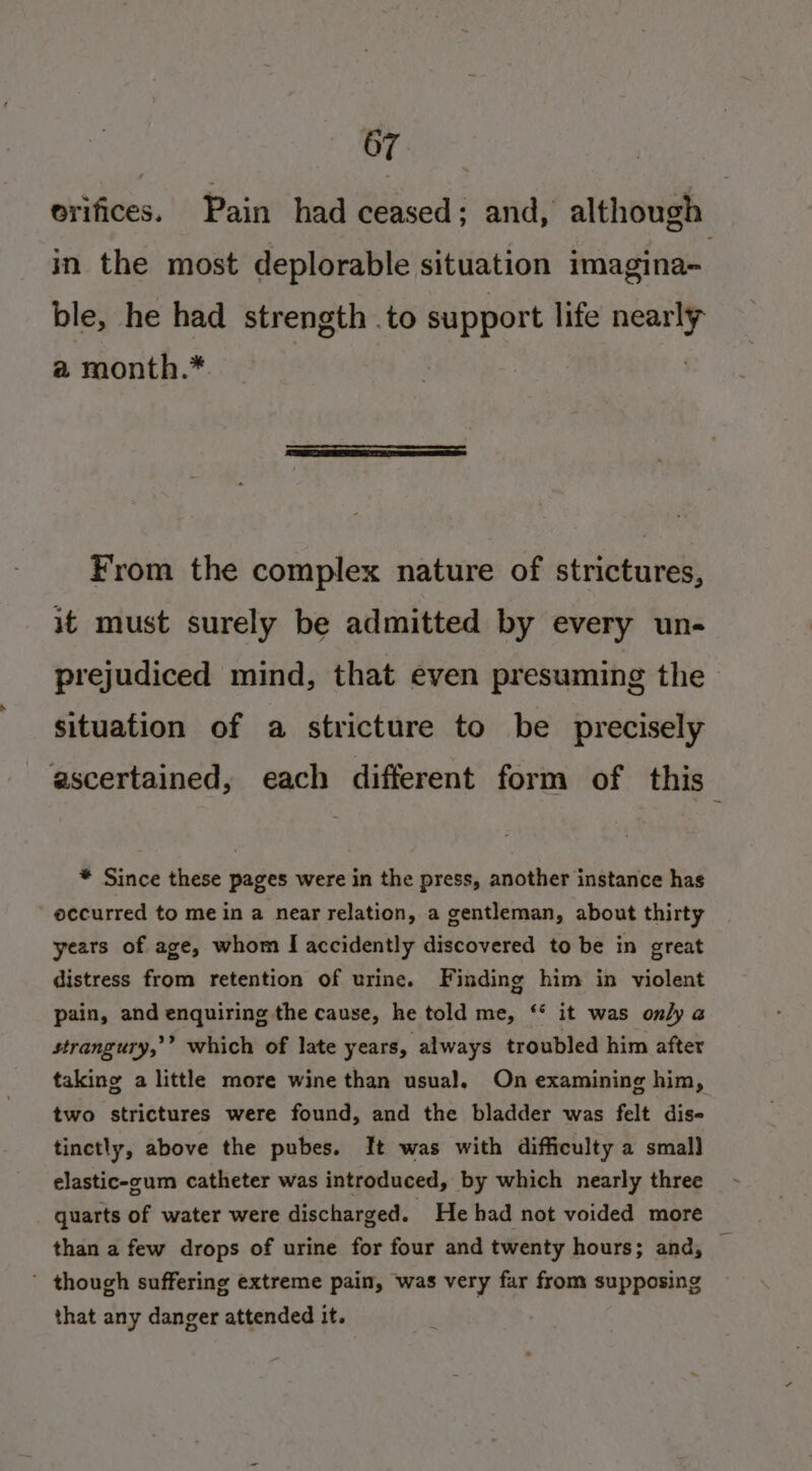 orifices. Pain had ceased; and, although in the most deplorable situation imagina~ ble, he had strength .to support life aera a month.*. From the complex nature of strictures, it must surely be admitted by every un- prejudiced mind, that even presuming the situation of a stricture to be precisely ascertained, each different form of this B * Since these pages were in the press, another instance has occurred to mein a near relation, a gentleman, about thirty years of age, whom I accidently discovered to be in great distress from retention of urine. Finding him in violent pain, and enquiring the cause, he told me, ‘* it was only a strangury,’’ which of late years, always troubled him after taking a little more wine than usual, On examining him, two strictures were found, and the bladder was felt dise- tinctly, above the pubes. It was with difficulty a smal] elastic-cum catheter was introduced, by which nearly three quarts of water were discharged. - He had not voided more than a few drops of urine for four and twenty hours; and, ’ though suffering extreme pain, was very far from supposing that any danger attended it.
