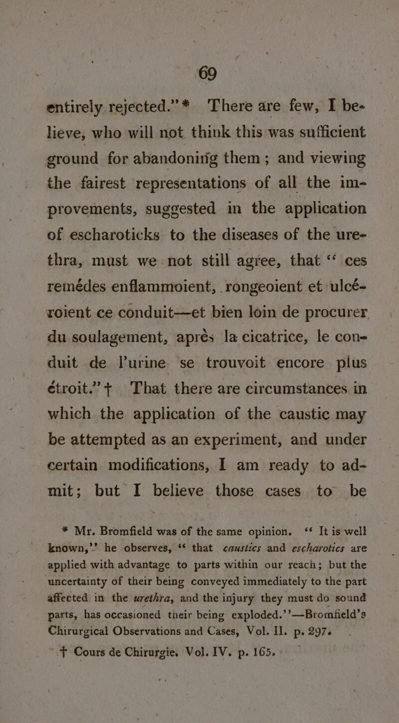 entirely rejected.”* There are few, I be- lieve, who will not think this was sufficient ground for abandonitig them; and viewing the fairest representations of all the im- provements, suggested in the application of escharoticks to the diseases of the ure- thra, must we not still agree, that “ ces remédes enflammoient, rongeoient et ulcé- roient ce conduit—et bien loin de procurer du soulagement, aprés la cicatrice, le con- duit de lurine se trouvoit encore plus étroit.’+ That there are circumstances in which the application of the caustic may be attempted as an experiment, and under certain modifications, I am ready to ad- mit; but I believe those cases to be * Mr. Bromfield was of the same opinion. ‘* It is well known,”” he observes, ** that caustics and escharotics are applied with advantage to parts within our reach; but the uncertainty of their being conveyed immediately to the part affected in the urethra, and the injury they must do sound parts, has occasioned their being exploded.’’—Bromfield’s Chirurgical Observations and Cases, Vol. Il. p. 297. .f Cours de Chirurgie. Vol. IV. p. 165.