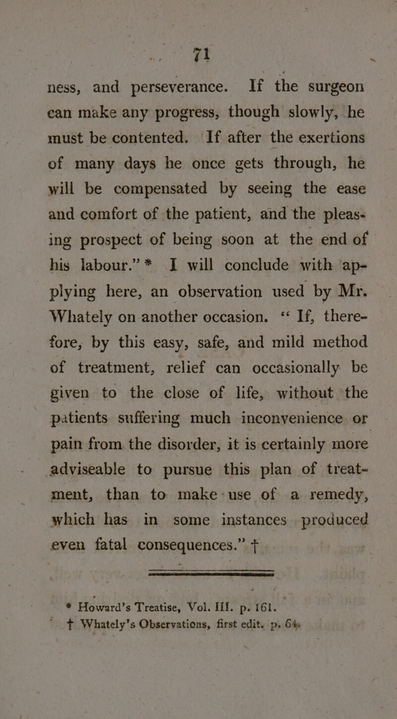ae ness, and perseverance. If the surgeon can make any progress, though slowly, he must be contented. ‘If after the exertions of many days he once gets through, he will be compensated by seeing the ease and comfort of the patient, and the pleas- ing prospect of being soon at the end of his labour.’ * J will conclude with ap- plying here, an observation used by Mr. Whately on another occasion. ‘‘ If, there- fore, by this easy, safe, and mild method of treatment, relief can occasionally be given to the close of life, without the patients suffering much inconvenience. or pain from the disorder, it is certainly more _adviseable to pursue this plan of treat- ment, than to make-use of a remedy, which has in some instances produced even fatal consequences.” + - * Howard’s Treatise, Vol. Ul. p. 161. , ' + Whately’s Observations, first edit. p. G4