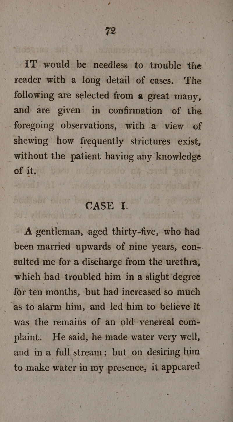 ee IT’ would be needless to trouble the reader with a long detail of cases. The following are selected from a great many, and are given in confirmation of the - foregoing observations, with a view of shewing how frequently strictures exist, without the patient having any knowledge of it. CASE I. . fA gentleman, aged thirty-five, who had been married upwards of nine years, con- sulted me for a discharge from the urethra, which had troubled him in a slight degree for ten months, but had increased so much | “as to alarm him, and led ‘him to believe it was the remains of an old’ venereal com- plaint. He said, he made water very well, aud in a full stream ; but on desiring him to make water in my presence, it appeared