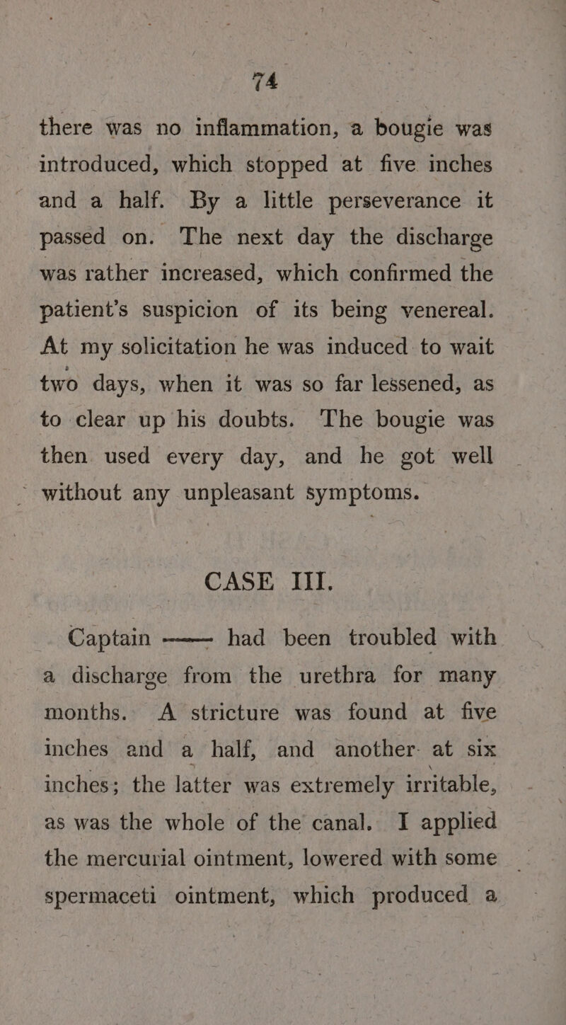 there was no inflammation, a bougie was introduced, which stopped at five inches and a half. By a little perseverance it passed on. The next day the discharge was rather increased, which confirmed the patient’s suspicion of its beimg venereal. At my solicitation he was induced to wait two days, when it was so far lessened, as to clear up his doubts. The bougie was then used every day, and he got well without any unpleasant symptoms. CASE III. had been troubled with a discharge from the urethra for many Captain —— months. A stricture was found at five inches and a half, and another. at six inches; the latter was extremely irritable, as was the whole of the canal. I applied the mercurial ointment, lowered with some spermaceti ointment, which produced a