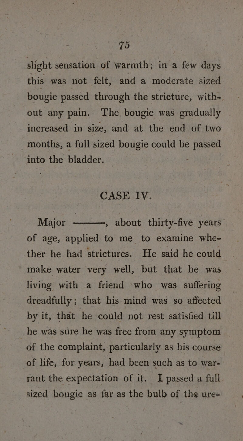 TO slight sensation of warmth; in a few days this was not felt, and a moderate sized bougie passed through the stricture, with-. out any pain. The bougie was gradually . increased in size, and at the end of two months, a full sized bougie could be passed ‘into the bladder. CASE IV. Major , about thirty-five years of age, applied to me to examine whe- ther he had strictures. He said he could make water very well, but that he was living with a friend -who was suffering dreadfully ; that his mind was so affected by it, that he could not rest satisfied till _he was sure he was free from any symptom of the complaint, particularly as his course of life, for years, had been such as to war- rant the expectation of it. I passed a full. sized bougie as far as the bulb of the ure-