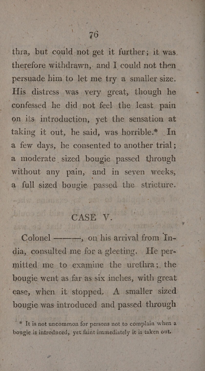 thra, but could not get it further; it was. therefore withdrawn..- and I could not then persuade him to let me try a. smaller size. His distress was very great, though he ‘confessed he did. not feel. the least. pain on its introduction, yet the sensation at a moderate sized bougie passed through without any pain, and in seven weeks, a full sized bougie passed the. stricture. CASE V. Colonel ———, on his arrival from In- dia, consulted me for a gleeting. He per- mitted me to examine the urethra 5. the bougie went as far as six inches, with great “ease, when it stopped. A smaller sized bougie was introduced and passed through ~* Tt is not uncommon for persons not to complain when a bougie.is introduced, yet faint immediately it is taken out.