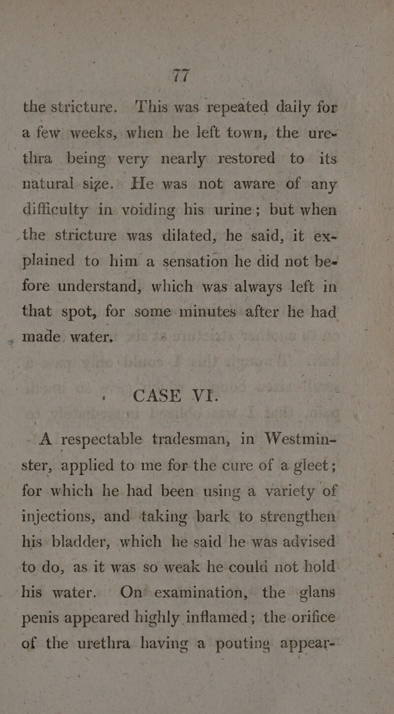 iw | the stricture. This was repeated daily for a few weeks, when he left town, the ure~ thra being very nearly restored to its natural sige. He was not aware of any difficulty in voiding his urine; but when &gt; the stricture was dilated, he gad, it ex- plained to him a sensation he did not be- fore understand, which was always left in that spot, for some minutes after he had_ , made water. 1 CASE VF. A respectable tradesman, in Westmin- ster, applied to me for the cure of a gleet; for which he had been using a variety of injections, and taking bark to strengthen his: bladder, which he said he was advised to do, as it was so weak he could not hold his water. On’ examination, the glans penis appeared highly inflamed ; the orifice of the urethra having a pouting appear=