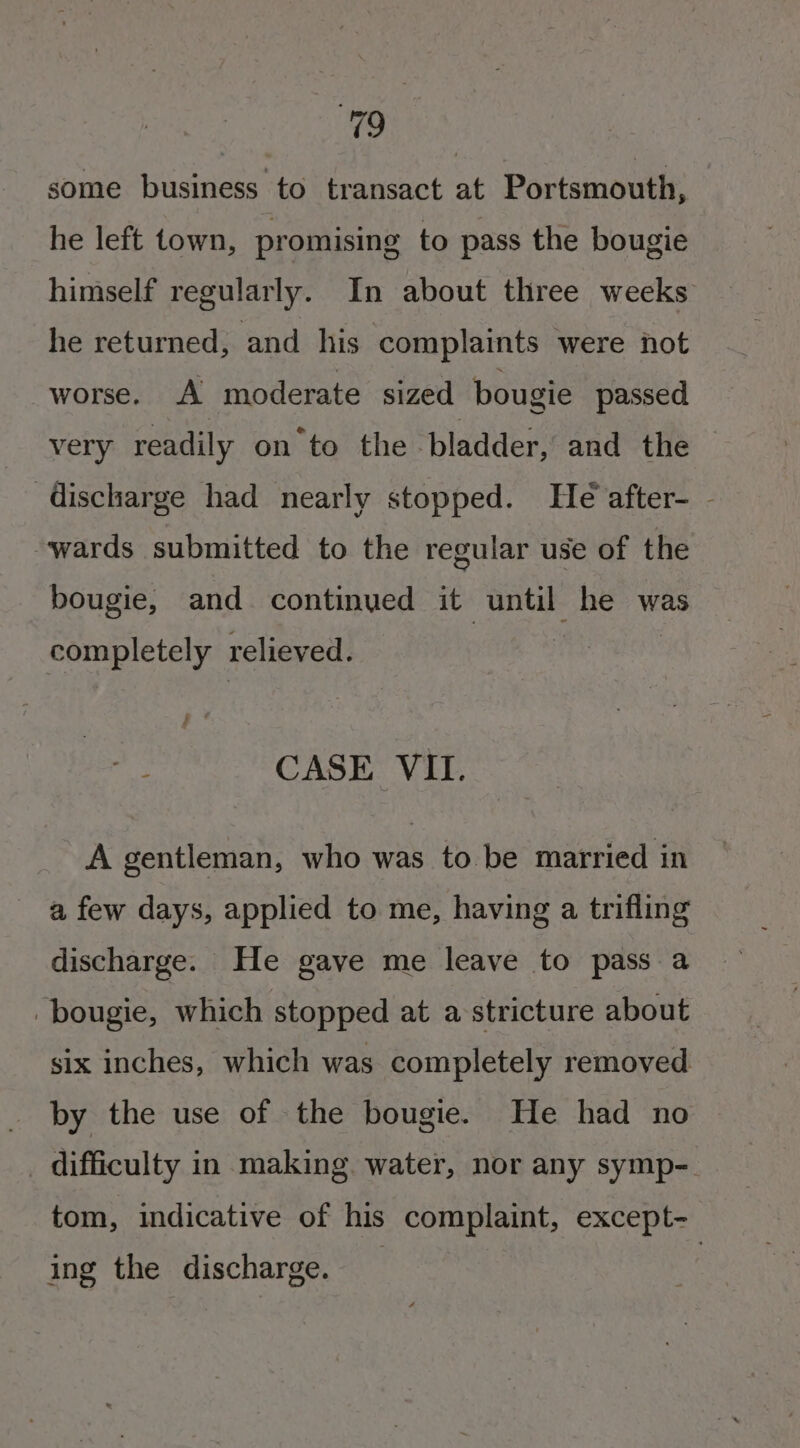 KE, some business to transact at Portsmouth, he left town, promising to pass the bougie himself regularly. In about three weeks he returned, and his complaints were not worse. A moderate sized bougie passed very readily on to the ladder, and the — discharge had nearly stopped. He after- - wards submitted to the regular use of the bougie, and continued it until he was completely relieved. : ; ve CASE VII. A gentleman, who was to be married in a few days, applied to me, having a trifling discharge. He gave me leave to pass a -bougie, which stopped at a stricture about six inches, which was completely removed by the use of the bougie. He had no _ difficulty in making water, nor any symp- tom, indicative of his complaint, except- ing the discharge.