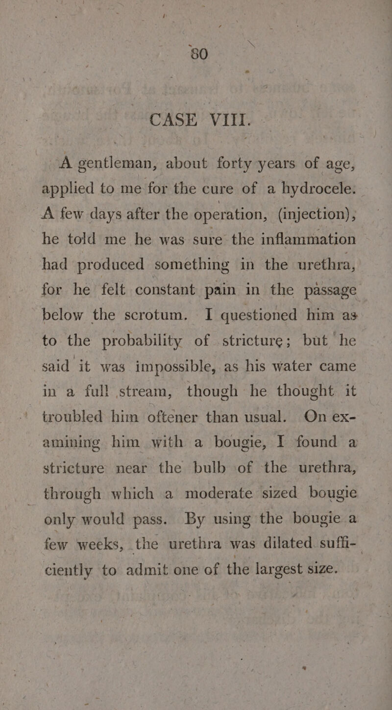 CASE VIII. A gentleman, about forty years of age, applied to me for the cure of a hydrocele. A few days after the operation, (injection), he told me he was sure the inflammation had produced something in the urethra, for he felt constant pain in the passage below the scrotum. I questioned him as to the probability of stricture; but he said it was impossible, as his water came in a full stream, though he thought it — troubled him oftener than usual. On ex- amining him with a bougie, I found a stricture near the bulb of the urethra, through which a moderate sized bougie only would pass. By using the bougie a few weeks, the urethra was dilated. suffi- ciently to admit one of the largest size.