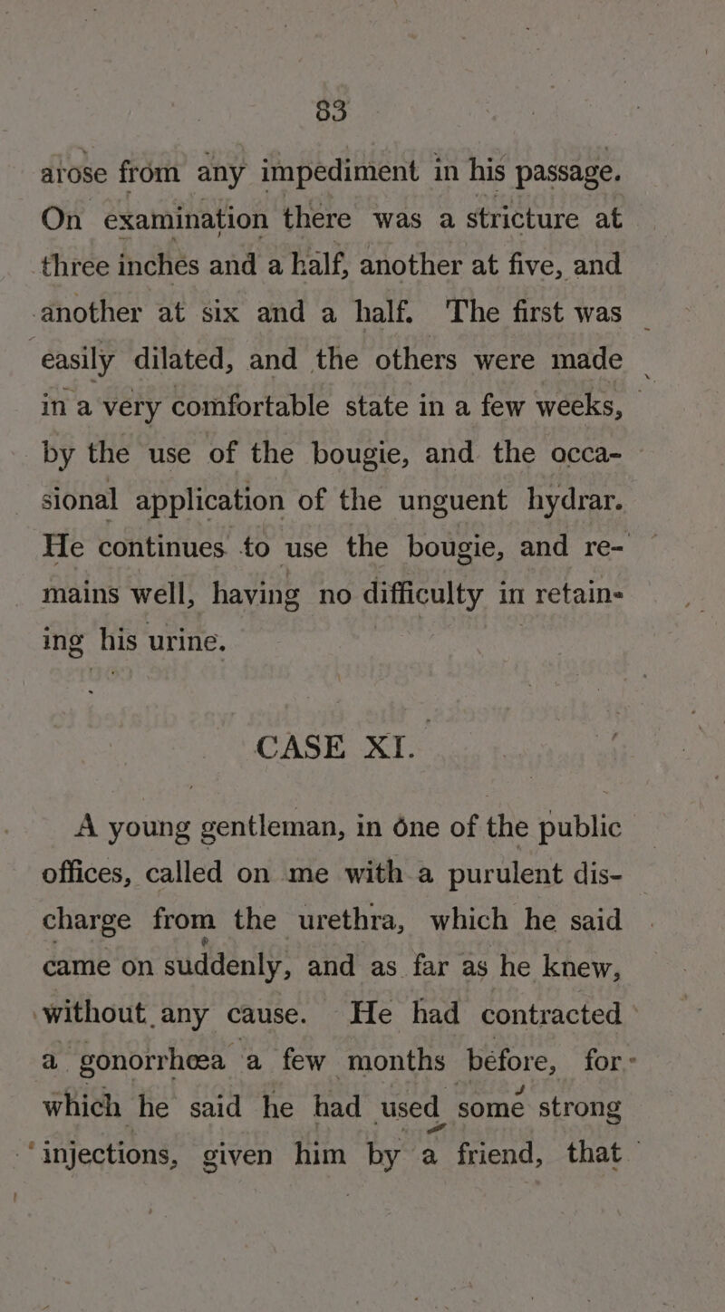 atose from any impediment in his passage. On examination there was a stricture at three inches and a half, another at five, and another at six and a half. The first was _ easily dilated, and the others were made _ ina very comfortable state in a few weeks, hy by the use of the bougie, and the occa- sional application of the unguent hydrar. He continues to use the bougie, and re- mains well, having no difficulty in retain- ing his urine. CASE XI. A young gentleman, in one of the public offices, called on me with a purulent dis- — charge from the urethra, which he said came on suddenly, and as far as he knew, without.any cause. He had contracted a gonorrhea, a few months béfore, for which he said he had used somé strong “injections, given him by a friend, that
